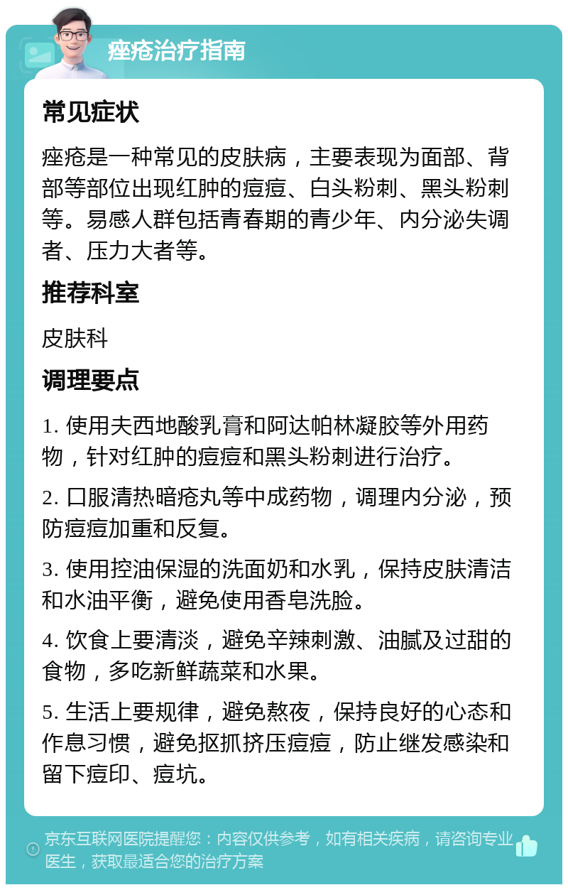 痤疮治疗指南 常见症状 痤疮是一种常见的皮肤病，主要表现为面部、背部等部位出现红肿的痘痘、白头粉刺、黑头粉刺等。易感人群包括青春期的青少年、内分泌失调者、压力大者等。 推荐科室 皮肤科 调理要点 1. 使用夫西地酸乳膏和阿达帕林凝胶等外用药物，针对红肿的痘痘和黑头粉刺进行治疗。 2. 口服清热暗疮丸等中成药物，调理内分泌，预防痘痘加重和反复。 3. 使用控油保湿的洗面奶和水乳，保持皮肤清洁和水油平衡，避免使用香皂洗脸。 4. 饮食上要清淡，避免辛辣刺激、油腻及过甜的食物，多吃新鲜蔬菜和水果。 5. 生活上要规律，避免熬夜，保持良好的心态和作息习惯，避免抠抓挤压痘痘，防止继发感染和留下痘印、痘坑。