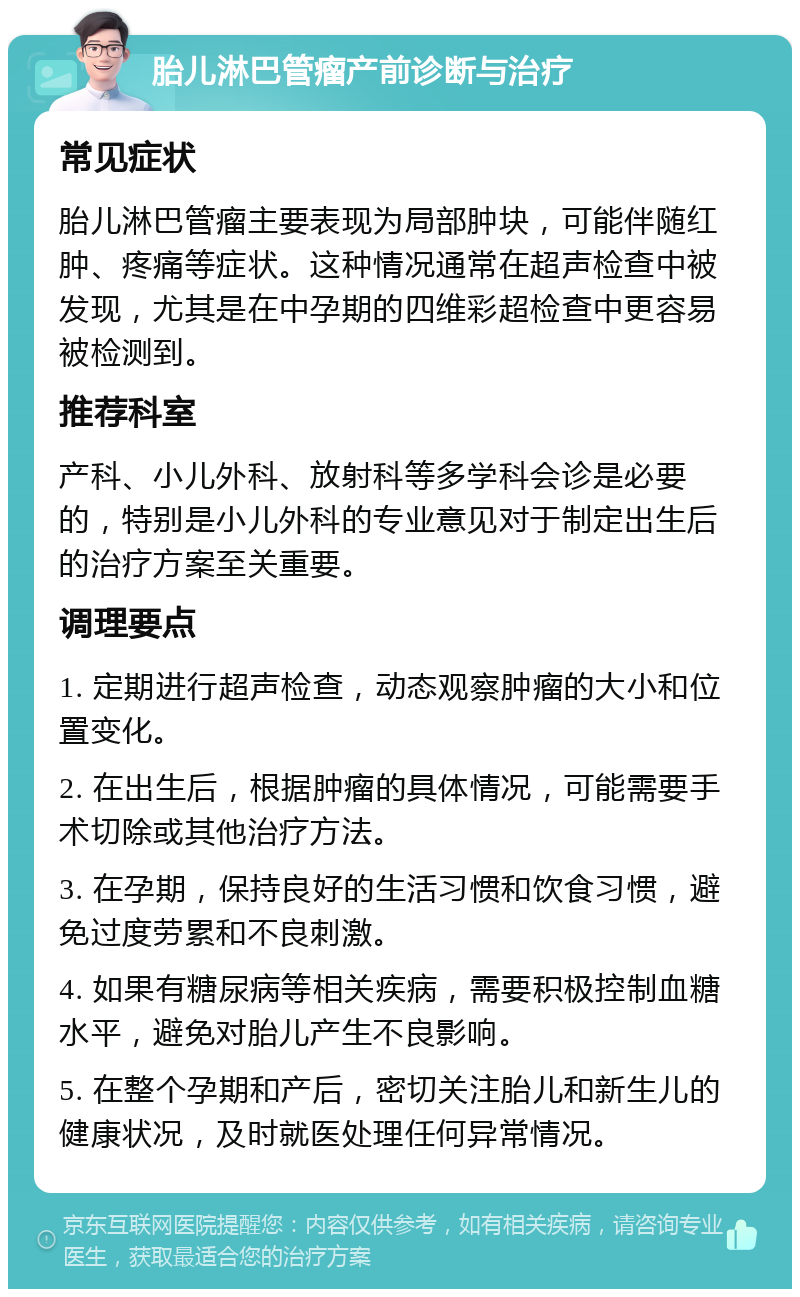 胎儿淋巴管瘤产前诊断与治疗 常见症状 胎儿淋巴管瘤主要表现为局部肿块，可能伴随红肿、疼痛等症状。这种情况通常在超声检查中被发现，尤其是在中孕期的四维彩超检查中更容易被检测到。 推荐科室 产科、小儿外科、放射科等多学科会诊是必要的，特别是小儿外科的专业意见对于制定出生后的治疗方案至关重要。 调理要点 1. 定期进行超声检查，动态观察肿瘤的大小和位置变化。 2. 在出生后，根据肿瘤的具体情况，可能需要手术切除或其他治疗方法。 3. 在孕期，保持良好的生活习惯和饮食习惯，避免过度劳累和不良刺激。 4. 如果有糖尿病等相关疾病，需要积极控制血糖水平，避免对胎儿产生不良影响。 5. 在整个孕期和产后，密切关注胎儿和新生儿的健康状况，及时就医处理任何异常情况。