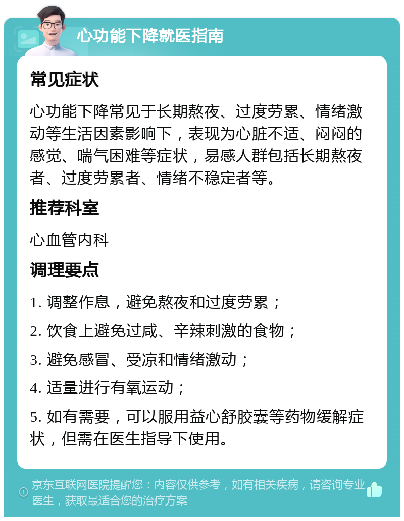 心功能下降就医指南 常见症状 心功能下降常见于长期熬夜、过度劳累、情绪激动等生活因素影响下，表现为心脏不适、闷闷的感觉、喘气困难等症状，易感人群包括长期熬夜者、过度劳累者、情绪不稳定者等。 推荐科室 心血管内科 调理要点 1. 调整作息，避免熬夜和过度劳累； 2. 饮食上避免过咸、辛辣刺激的食物； 3. 避免感冒、受凉和情绪激动； 4. 适量进行有氧运动； 5. 如有需要，可以服用益心舒胶囊等药物缓解症状，但需在医生指导下使用。