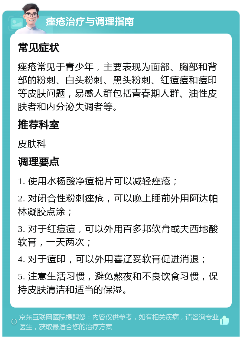 痤疮治疗与调理指南 常见症状 痤疮常见于青少年，主要表现为面部、胸部和背部的粉刺、白头粉刺、黑头粉刺、红痘痘和痘印等皮肤问题，易感人群包括青春期人群、油性皮肤者和内分泌失调者等。 推荐科室 皮肤科 调理要点 1. 使用水杨酸净痘棉片可以减轻痤疮； 2. 对闭合性粉刺痤疮，可以晚上睡前外用阿达帕林凝胶点涂； 3. 对于红痘痘，可以外用百多邦软膏或夫西地酸软膏，一天两次； 4. 对于痘印，可以外用喜辽妥软膏促进消退； 5. 注意生活习惯，避免熬夜和不良饮食习惯，保持皮肤清洁和适当的保湿。