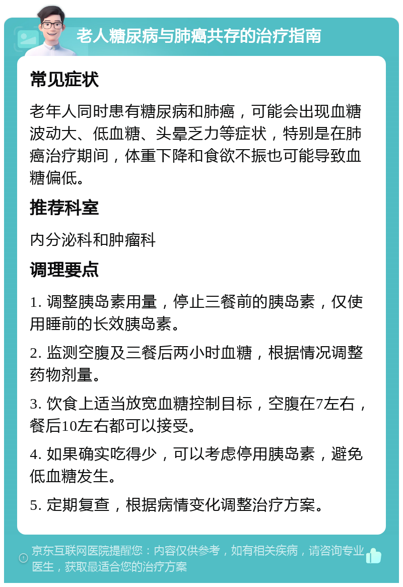 老人糖尿病与肺癌共存的治疗指南 常见症状 老年人同时患有糖尿病和肺癌，可能会出现血糖波动大、低血糖、头晕乏力等症状，特别是在肺癌治疗期间，体重下降和食欲不振也可能导致血糖偏低。 推荐科室 内分泌科和肿瘤科 调理要点 1. 调整胰岛素用量，停止三餐前的胰岛素，仅使用睡前的长效胰岛素。 2. 监测空腹及三餐后两小时血糖，根据情况调整药物剂量。 3. 饮食上适当放宽血糖控制目标，空腹在7左右，餐后10左右都可以接受。 4. 如果确实吃得少，可以考虑停用胰岛素，避免低血糖发生。 5. 定期复查，根据病情变化调整治疗方案。