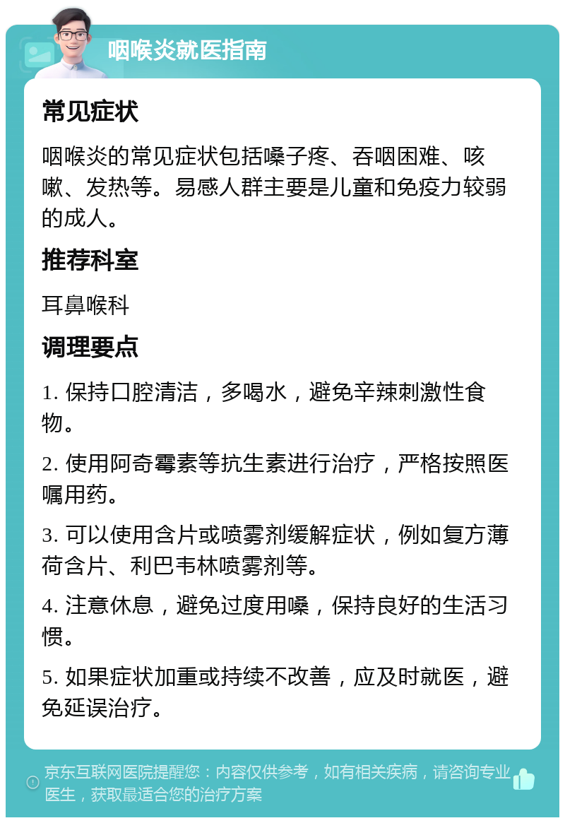 咽喉炎就医指南 常见症状 咽喉炎的常见症状包括嗓子疼、吞咽困难、咳嗽、发热等。易感人群主要是儿童和免疫力较弱的成人。 推荐科室 耳鼻喉科 调理要点 1. 保持口腔清洁，多喝水，避免辛辣刺激性食物。 2. 使用阿奇霉素等抗生素进行治疗，严格按照医嘱用药。 3. 可以使用含片或喷雾剂缓解症状，例如复方薄荷含片、利巴韦林喷雾剂等。 4. 注意休息，避免过度用嗓，保持良好的生活习惯。 5. 如果症状加重或持续不改善，应及时就医，避免延误治疗。