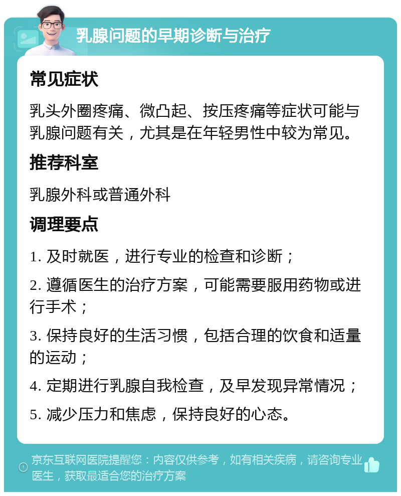 乳腺问题的早期诊断与治疗 常见症状 乳头外圈疼痛、微凸起、按压疼痛等症状可能与乳腺问题有关，尤其是在年轻男性中较为常见。 推荐科室 乳腺外科或普通外科 调理要点 1. 及时就医，进行专业的检查和诊断； 2. 遵循医生的治疗方案，可能需要服用药物或进行手术； 3. 保持良好的生活习惯，包括合理的饮食和适量的运动； 4. 定期进行乳腺自我检查，及早发现异常情况； 5. 减少压力和焦虑，保持良好的心态。