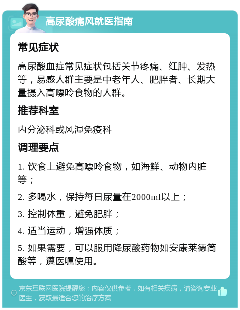 高尿酸痛风就医指南 常见症状 高尿酸血症常见症状包括关节疼痛、红肿、发热等，易感人群主要是中老年人、肥胖者、长期大量摄入高嘌呤食物的人群。 推荐科室 内分泌科或风湿免疫科 调理要点 1. 饮食上避免高嘌呤食物，如海鲜、动物内脏等； 2. 多喝水，保持每日尿量在2000ml以上； 3. 控制体重，避免肥胖； 4. 适当运动，增强体质； 5. 如果需要，可以服用降尿酸药物如安康莱德简酸等，遵医嘱使用。