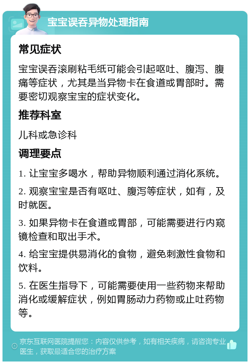 宝宝误吞异物处理指南 常见症状 宝宝误吞滚刷粘毛纸可能会引起呕吐、腹泻、腹痛等症状，尤其是当异物卡在食道或胃部时。需要密切观察宝宝的症状变化。 推荐科室 儿科或急诊科 调理要点 1. 让宝宝多喝水，帮助异物顺利通过消化系统。 2. 观察宝宝是否有呕吐、腹泻等症状，如有，及时就医。 3. 如果异物卡在食道或胃部，可能需要进行内窥镜检查和取出手术。 4. 给宝宝提供易消化的食物，避免刺激性食物和饮料。 5. 在医生指导下，可能需要使用一些药物来帮助消化或缓解症状，例如胃肠动力药物或止吐药物等。