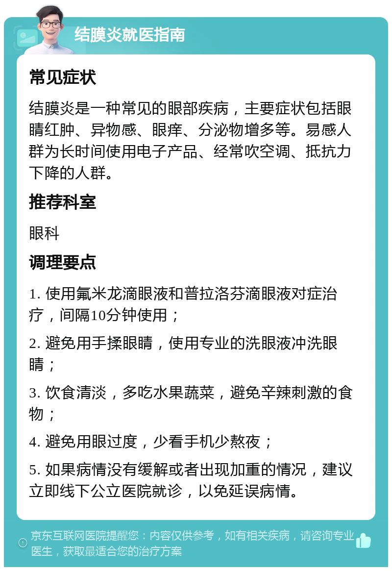 结膜炎就医指南 常见症状 结膜炎是一种常见的眼部疾病，主要症状包括眼睛红肿、异物感、眼痒、分泌物增多等。易感人群为长时间使用电子产品、经常吹空调、抵抗力下降的人群。 推荐科室 眼科 调理要点 1. 使用氟米龙滴眼液和普拉洛芬滴眼液对症治疗，间隔10分钟使用； 2. 避免用手揉眼睛，使用专业的洗眼液冲洗眼睛； 3. 饮食清淡，多吃水果蔬菜，避免辛辣刺激的食物； 4. 避免用眼过度，少看手机少熬夜； 5. 如果病情没有缓解或者出现加重的情况，建议立即线下公立医院就诊，以免延误病情。