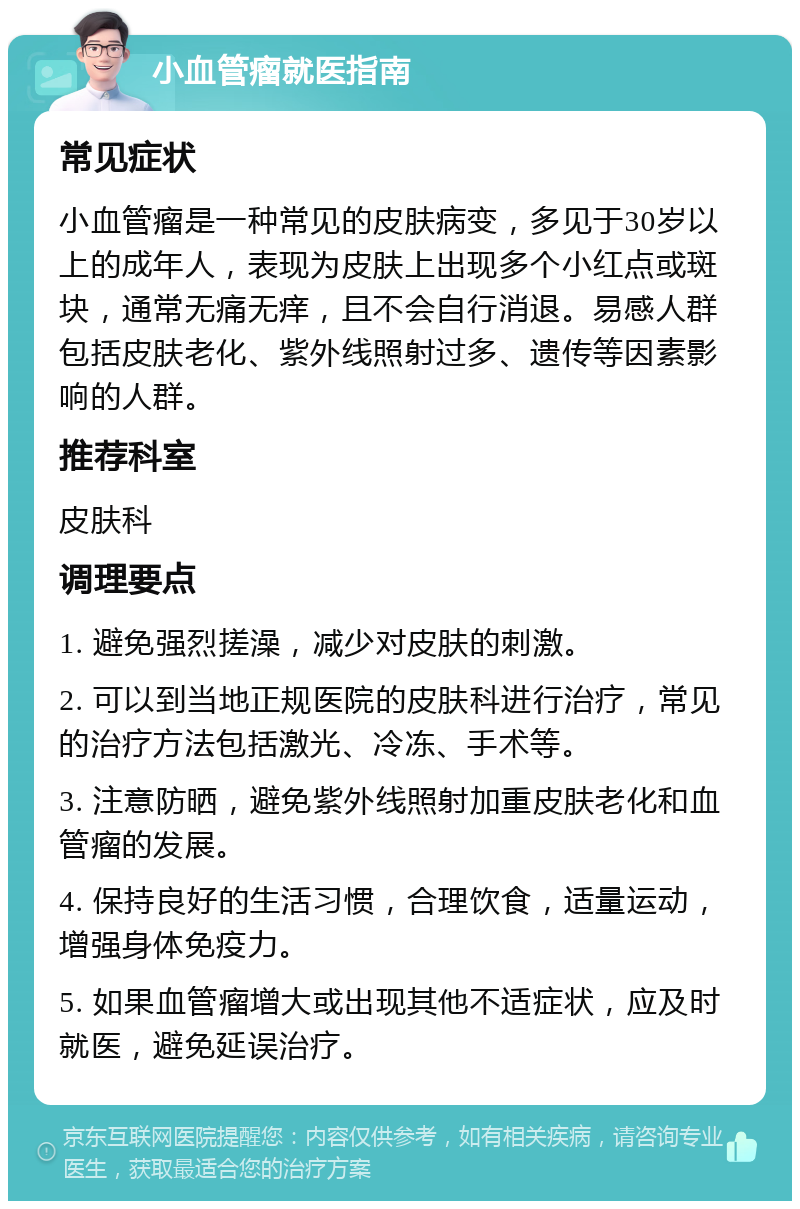 小血管瘤就医指南 常见症状 小血管瘤是一种常见的皮肤病变，多见于30岁以上的成年人，表现为皮肤上出现多个小红点或斑块，通常无痛无痒，且不会自行消退。易感人群包括皮肤老化、紫外线照射过多、遗传等因素影响的人群。 推荐科室 皮肤科 调理要点 1. 避免强烈搓澡，减少对皮肤的刺激。 2. 可以到当地正规医院的皮肤科进行治疗，常见的治疗方法包括激光、冷冻、手术等。 3. 注意防晒，避免紫外线照射加重皮肤老化和血管瘤的发展。 4. 保持良好的生活习惯，合理饮食，适量运动，增强身体免疫力。 5. 如果血管瘤增大或出现其他不适症状，应及时就医，避免延误治疗。