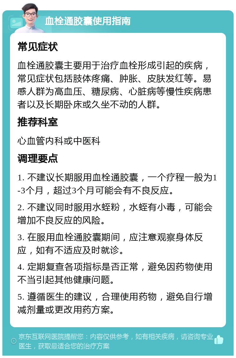 血栓通胶囊使用指南 常见症状 血栓通胶囊主要用于治疗血栓形成引起的疾病，常见症状包括肢体疼痛、肿胀、皮肤发红等。易感人群为高血压、糖尿病、心脏病等慢性疾病患者以及长期卧床或久坐不动的人群。 推荐科室 心血管内科或中医科 调理要点 1. 不建议长期服用血栓通胶囊，一个疗程一般为1-3个月，超过3个月可能会有不良反应。 2. 不建议同时服用水蛭粉，水蛭有小毒，可能会增加不良反应的风险。 3. 在服用血栓通胶囊期间，应注意观察身体反应，如有不适应及时就诊。 4. 定期复查各项指标是否正常，避免因药物使用不当引起其他健康问题。 5. 遵循医生的建议，合理使用药物，避免自行增减剂量或更改用药方案。