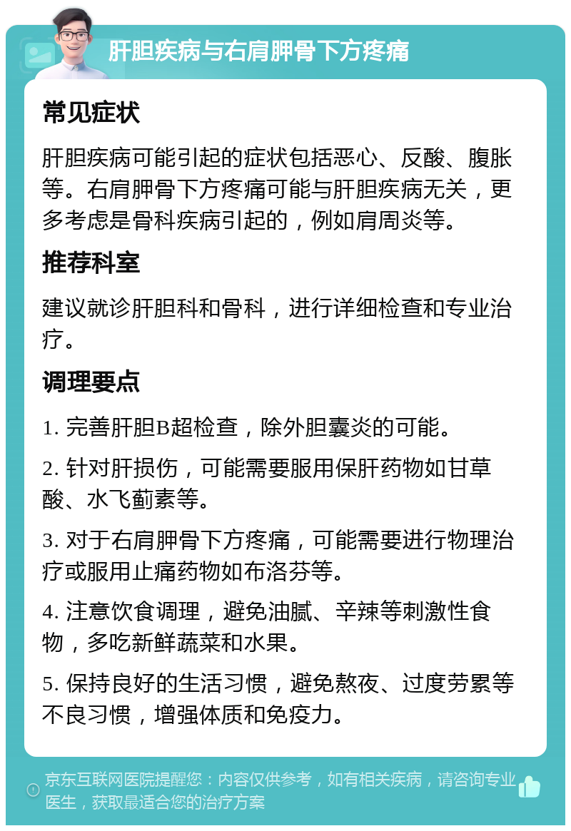 肝胆疾病与右肩胛骨下方疼痛 常见症状 肝胆疾病可能引起的症状包括恶心、反酸、腹胀等。右肩胛骨下方疼痛可能与肝胆疾病无关，更多考虑是骨科疾病引起的，例如肩周炎等。 推荐科室 建议就诊肝胆科和骨科，进行详细检查和专业治疗。 调理要点 1. 完善肝胆B超检查，除外胆囊炎的可能。 2. 针对肝损伤，可能需要服用保肝药物如甘草酸、水飞蓟素等。 3. 对于右肩胛骨下方疼痛，可能需要进行物理治疗或服用止痛药物如布洛芬等。 4. 注意饮食调理，避免油腻、辛辣等刺激性食物，多吃新鲜蔬菜和水果。 5. 保持良好的生活习惯，避免熬夜、过度劳累等不良习惯，增强体质和免疫力。