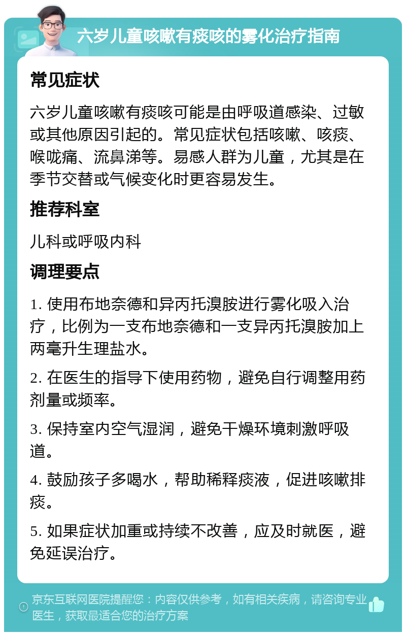 六岁儿童咳嗽有痰咳的雾化治疗指南 常见症状 六岁儿童咳嗽有痰咳可能是由呼吸道感染、过敏或其他原因引起的。常见症状包括咳嗽、咳痰、喉咙痛、流鼻涕等。易感人群为儿童，尤其是在季节交替或气候变化时更容易发生。 推荐科室 儿科或呼吸内科 调理要点 1. 使用布地奈德和异丙托溴胺进行雾化吸入治疗，比例为一支布地奈德和一支异丙托溴胺加上两毫升生理盐水。 2. 在医生的指导下使用药物，避免自行调整用药剂量或频率。 3. 保持室内空气湿润，避免干燥环境刺激呼吸道。 4. 鼓励孩子多喝水，帮助稀释痰液，促进咳嗽排痰。 5. 如果症状加重或持续不改善，应及时就医，避免延误治疗。