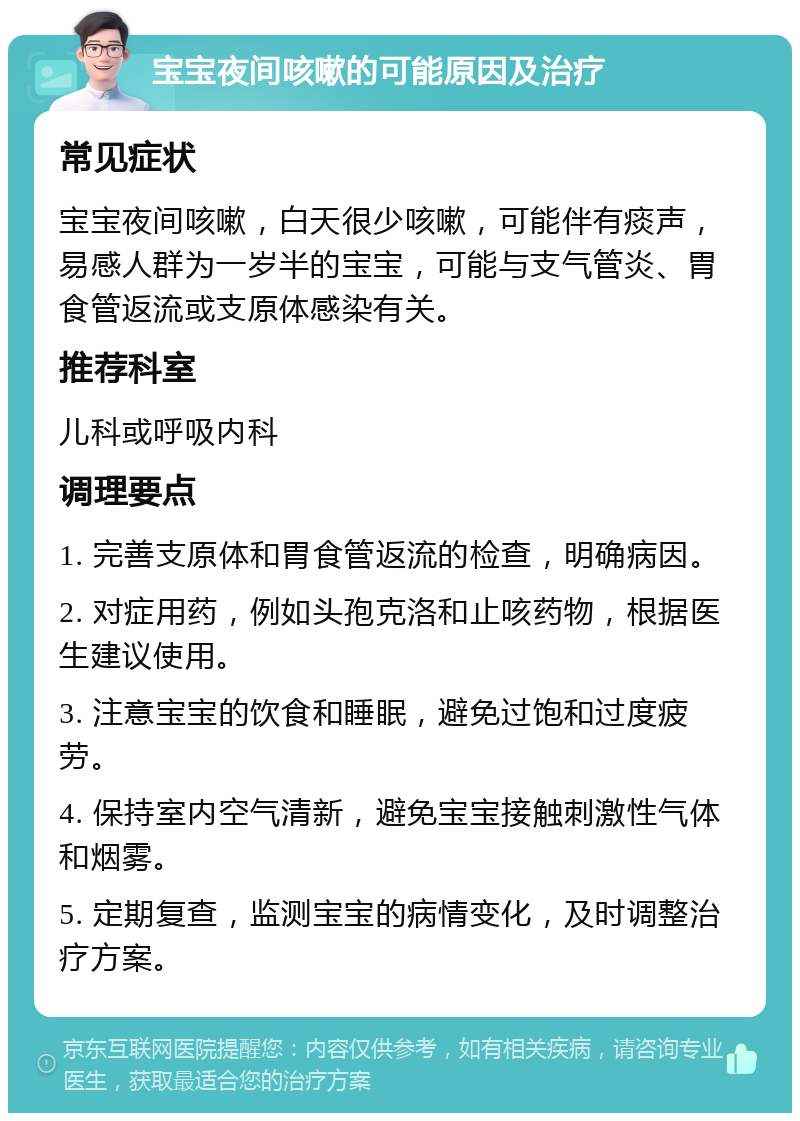 宝宝夜间咳嗽的可能原因及治疗 常见症状 宝宝夜间咳嗽，白天很少咳嗽，可能伴有痰声，易感人群为一岁半的宝宝，可能与支气管炎、胃食管返流或支原体感染有关。 推荐科室 儿科或呼吸内科 调理要点 1. 完善支原体和胃食管返流的检查，明确病因。 2. 对症用药，例如头孢克洛和止咳药物，根据医生建议使用。 3. 注意宝宝的饮食和睡眠，避免过饱和过度疲劳。 4. 保持室内空气清新，避免宝宝接触刺激性气体和烟雾。 5. 定期复查，监测宝宝的病情变化，及时调整治疗方案。