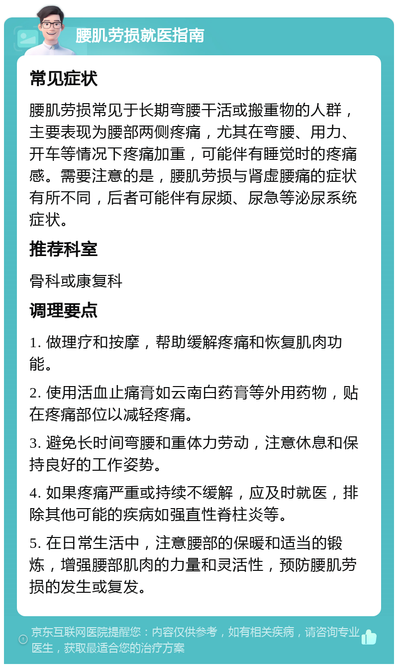 腰肌劳损就医指南 常见症状 腰肌劳损常见于长期弯腰干活或搬重物的人群，主要表现为腰部两侧疼痛，尤其在弯腰、用力、开车等情况下疼痛加重，可能伴有睡觉时的疼痛感。需要注意的是，腰肌劳损与肾虚腰痛的症状有所不同，后者可能伴有尿频、尿急等泌尿系统症状。 推荐科室 骨科或康复科 调理要点 1. 做理疗和按摩，帮助缓解疼痛和恢复肌肉功能。 2. 使用活血止痛膏如云南白药膏等外用药物，贴在疼痛部位以减轻疼痛。 3. 避免长时间弯腰和重体力劳动，注意休息和保持良好的工作姿势。 4. 如果疼痛严重或持续不缓解，应及时就医，排除其他可能的疾病如强直性脊柱炎等。 5. 在日常生活中，注意腰部的保暖和适当的锻炼，增强腰部肌肉的力量和灵活性，预防腰肌劳损的发生或复发。