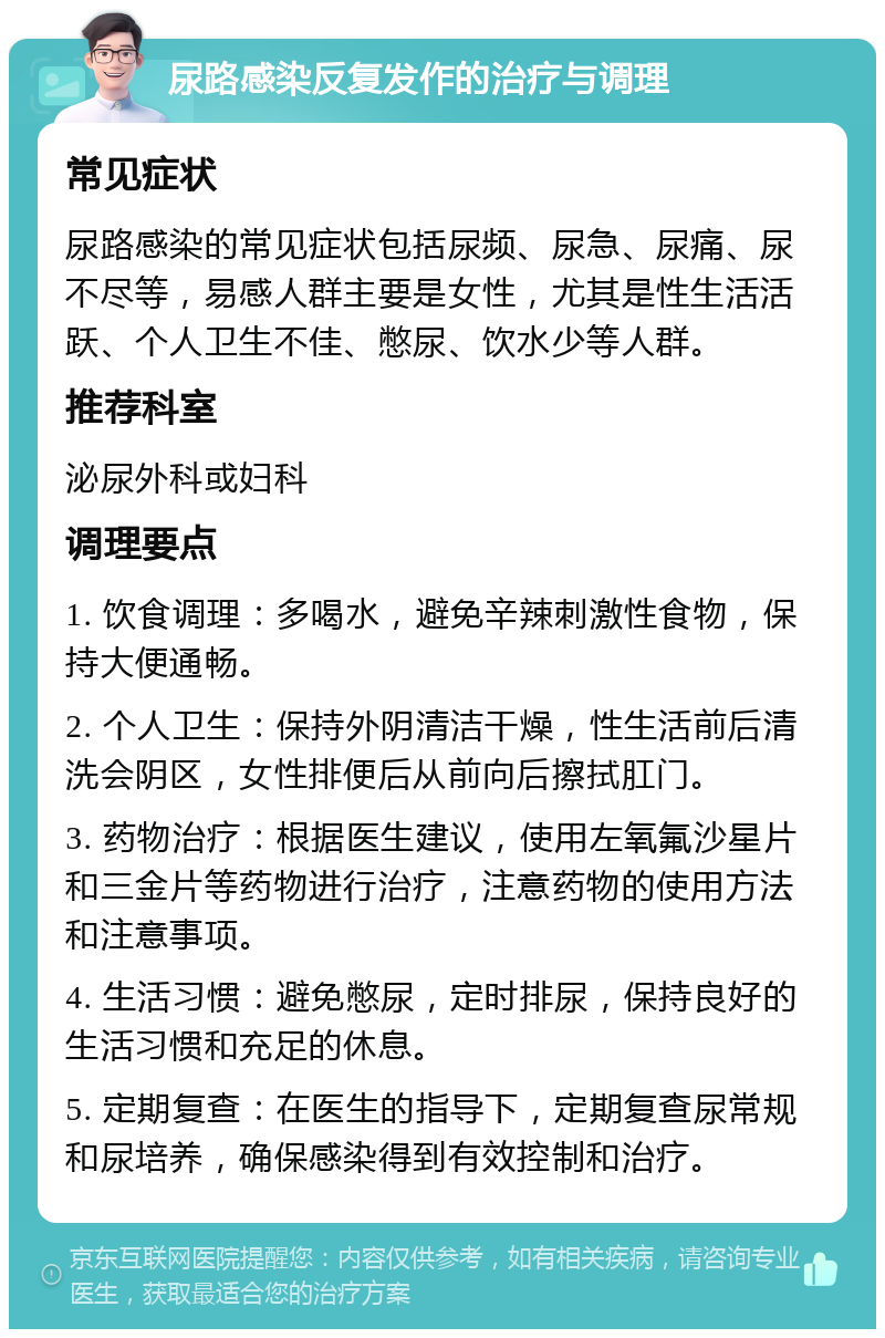 尿路感染反复发作的治疗与调理 常见症状 尿路感染的常见症状包括尿频、尿急、尿痛、尿不尽等，易感人群主要是女性，尤其是性生活活跃、个人卫生不佳、憋尿、饮水少等人群。 推荐科室 泌尿外科或妇科 调理要点 1. 饮食调理：多喝水，避免辛辣刺激性食物，保持大便通畅。 2. 个人卫生：保持外阴清洁干燥，性生活前后清洗会阴区，女性排便后从前向后擦拭肛门。 3. 药物治疗：根据医生建议，使用左氧氟沙星片和三金片等药物进行治疗，注意药物的使用方法和注意事项。 4. 生活习惯：避免憋尿，定时排尿，保持良好的生活习惯和充足的休息。 5. 定期复查：在医生的指导下，定期复查尿常规和尿培养，确保感染得到有效控制和治疗。