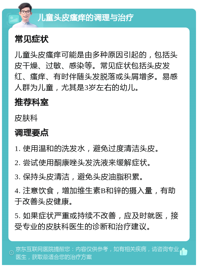 儿童头皮瘙痒的调理与治疗 常见症状 儿童头皮瘙痒可能是由多种原因引起的，包括头皮干燥、过敏、感染等。常见症状包括头皮发红、瘙痒、有时伴随头发脱落或头屑增多。易感人群为儿童，尤其是3岁左右的幼儿。 推荐科室 皮肤科 调理要点 1. 使用温和的洗发水，避免过度清洁头皮。 2. 尝试使用酮康唑头发洗液来缓解症状。 3. 保持头皮清洁，避免头皮油脂积累。 4. 注意饮食，增加维生素B和锌的摄入量，有助于改善头皮健康。 5. 如果症状严重或持续不改善，应及时就医，接受专业的皮肤科医生的诊断和治疗建议。