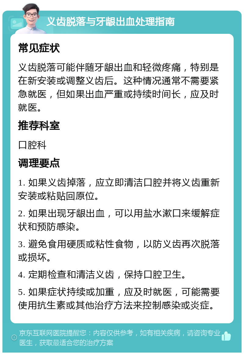 义齿脱落与牙龈出血处理指南 常见症状 义齿脱落可能伴随牙龈出血和轻微疼痛，特别是在新安装或调整义齿后。这种情况通常不需要紧急就医，但如果出血严重或持续时间长，应及时就医。 推荐科室 口腔科 调理要点 1. 如果义齿掉落，应立即清洁口腔并将义齿重新安装或粘贴回原位。 2. 如果出现牙龈出血，可以用盐水漱口来缓解症状和预防感染。 3. 避免食用硬质或粘性食物，以防义齿再次脱落或损坏。 4. 定期检查和清洁义齿，保持口腔卫生。 5. 如果症状持续或加重，应及时就医，可能需要使用抗生素或其他治疗方法来控制感染或炎症。