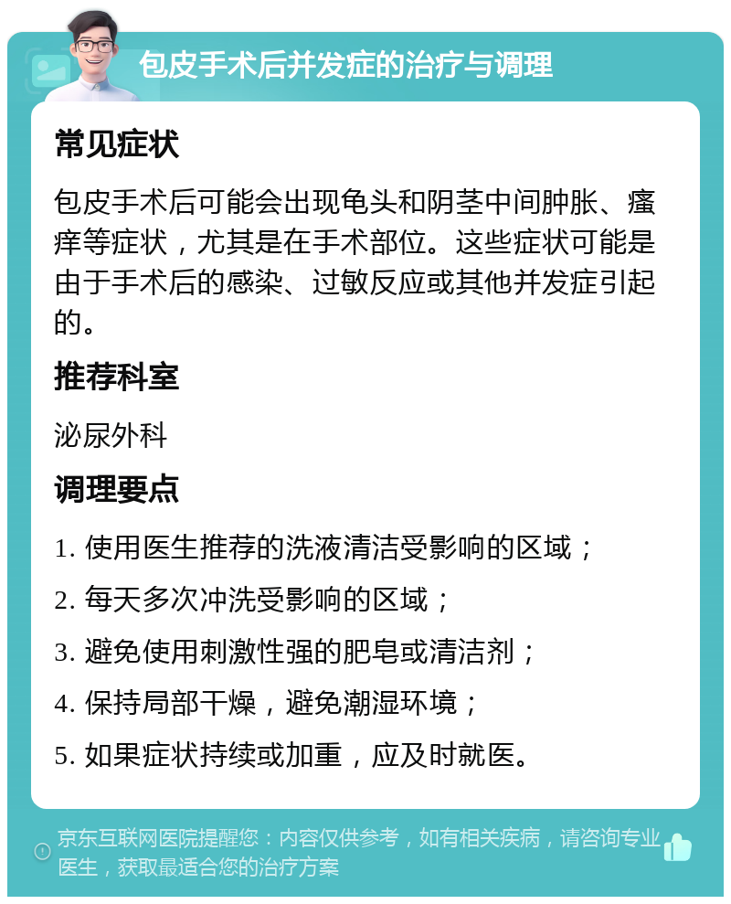 包皮手术后并发症的治疗与调理 常见症状 包皮手术后可能会出现龟头和阴茎中间肿胀、瘙痒等症状，尤其是在手术部位。这些症状可能是由于手术后的感染、过敏反应或其他并发症引起的。 推荐科室 泌尿外科 调理要点 1. 使用医生推荐的洗液清洁受影响的区域； 2. 每天多次冲洗受影响的区域； 3. 避免使用刺激性强的肥皂或清洁剂； 4. 保持局部干燥，避免潮湿环境； 5. 如果症状持续或加重，应及时就医。