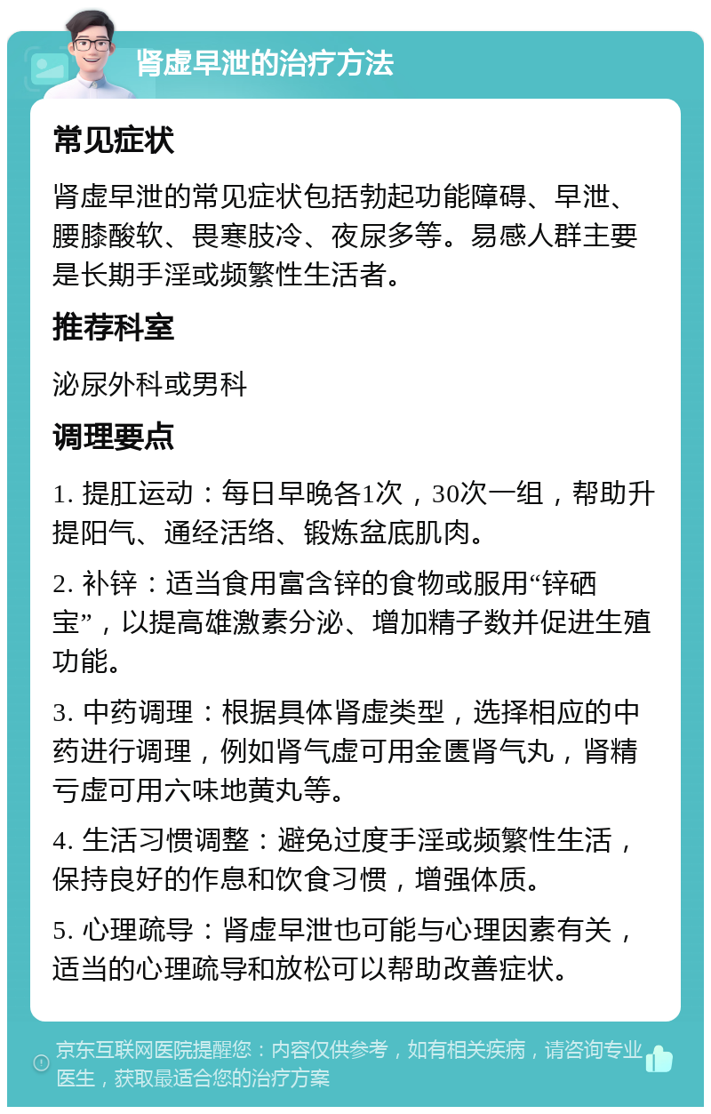 肾虚早泄的治疗方法 常见症状 肾虚早泄的常见症状包括勃起功能障碍、早泄、腰膝酸软、畏寒肢冷、夜尿多等。易感人群主要是长期手淫或频繁性生活者。 推荐科室 泌尿外科或男科 调理要点 1. 提肛运动：每日早晚各1次，30次一组，帮助升提阳气、通经活络、锻炼盆底肌肉。 2. 补锌：适当食用富含锌的食物或服用“锌硒宝”，以提高雄激素分泌、增加精子数并促进生殖功能。 3. 中药调理：根据具体肾虚类型，选择相应的中药进行调理，例如肾气虚可用金匮肾气丸，肾精亏虚可用六味地黄丸等。 4. 生活习惯调整：避免过度手淫或频繁性生活，保持良好的作息和饮食习惯，增强体质。 5. 心理疏导：肾虚早泄也可能与心理因素有关，适当的心理疏导和放松可以帮助改善症状。