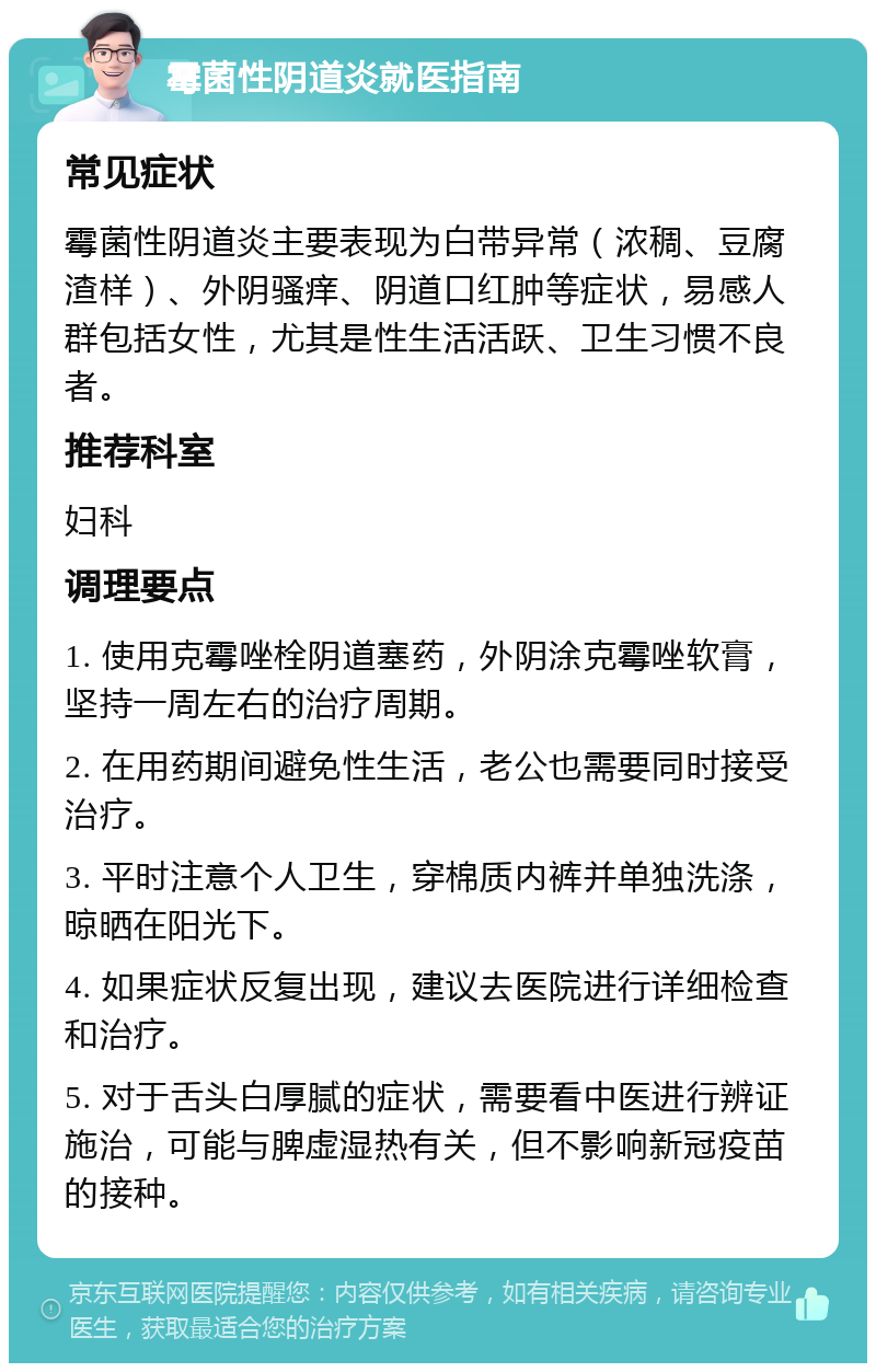 霉菌性阴道炎就医指南 常见症状 霉菌性阴道炎主要表现为白带异常（浓稠、豆腐渣样）、外阴骚痒、阴道口红肿等症状，易感人群包括女性，尤其是性生活活跃、卫生习惯不良者。 推荐科室 妇科 调理要点 1. 使用克霉唑栓阴道塞药，外阴涂克霉唑软膏，坚持一周左右的治疗周期。 2. 在用药期间避免性生活，老公也需要同时接受治疗。 3. 平时注意个人卫生，穿棉质内裤并单独洗涤，晾晒在阳光下。 4. 如果症状反复出现，建议去医院进行详细检查和治疗。 5. 对于舌头白厚腻的症状，需要看中医进行辨证施治，可能与脾虚湿热有关，但不影响新冠疫苗的接种。