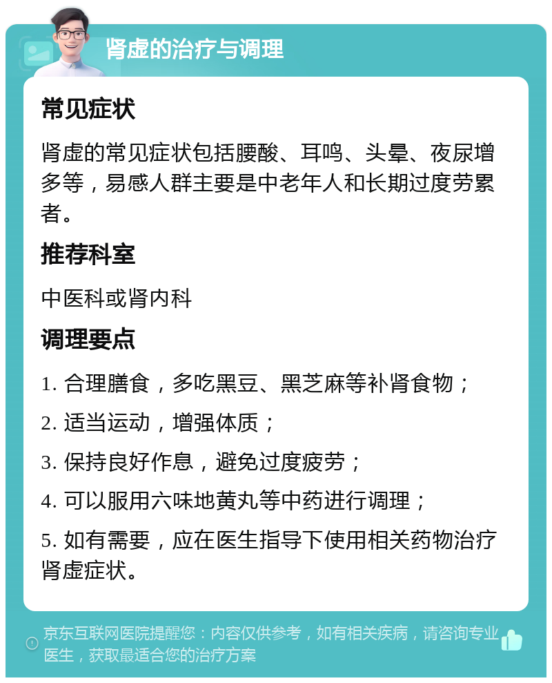 肾虚的治疗与调理 常见症状 肾虚的常见症状包括腰酸、耳鸣、头晕、夜尿增多等，易感人群主要是中老年人和长期过度劳累者。 推荐科室 中医科或肾内科 调理要点 1. 合理膳食，多吃黑豆、黑芝麻等补肾食物； 2. 适当运动，增强体质； 3. 保持良好作息，避免过度疲劳； 4. 可以服用六味地黄丸等中药进行调理； 5. 如有需要，应在医生指导下使用相关药物治疗肾虚症状。