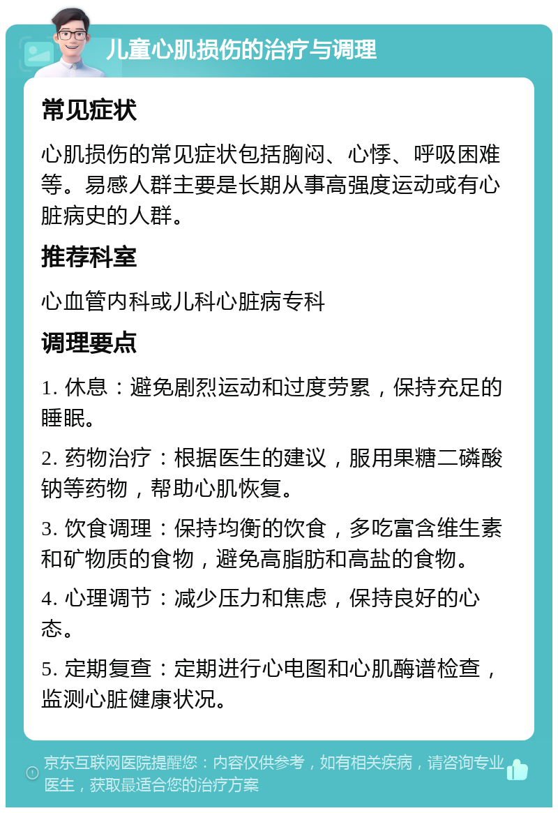 儿童心肌损伤的治疗与调理 常见症状 心肌损伤的常见症状包括胸闷、心悸、呼吸困难等。易感人群主要是长期从事高强度运动或有心脏病史的人群。 推荐科室 心血管内科或儿科心脏病专科 调理要点 1. 休息：避免剧烈运动和过度劳累，保持充足的睡眠。 2. 药物治疗：根据医生的建议，服用果糖二磷酸钠等药物，帮助心肌恢复。 3. 饮食调理：保持均衡的饮食，多吃富含维生素和矿物质的食物，避免高脂肪和高盐的食物。 4. 心理调节：减少压力和焦虑，保持良好的心态。 5. 定期复查：定期进行心电图和心肌酶谱检查，监测心脏健康状况。