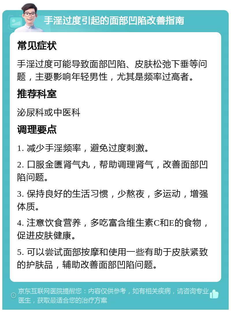 手淫过度引起的面部凹陷改善指南 常见症状 手淫过度可能导致面部凹陷、皮肤松弛下垂等问题，主要影响年轻男性，尤其是频率过高者。 推荐科室 泌尿科或中医科 调理要点 1. 减少手淫频率，避免过度刺激。 2. 口服金匮肾气丸，帮助调理肾气，改善面部凹陷问题。 3. 保持良好的生活习惯，少熬夜，多运动，增强体质。 4. 注意饮食营养，多吃富含维生素C和E的食物，促进皮肤健康。 5. 可以尝试面部按摩和使用一些有助于皮肤紧致的护肤品，辅助改善面部凹陷问题。