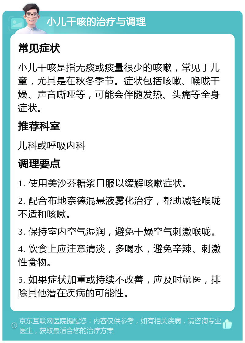 小儿干咳的治疗与调理 常见症状 小儿干咳是指无痰或痰量很少的咳嗽，常见于儿童，尤其是在秋冬季节。症状包括咳嗽、喉咙干燥、声音嘶哑等，可能会伴随发热、头痛等全身症状。 推荐科室 儿科或呼吸内科 调理要点 1. 使用美沙芬糖浆口服以缓解咳嗽症状。 2. 配合布地奈德混悬液雾化治疗，帮助减轻喉咙不适和咳嗽。 3. 保持室内空气湿润，避免干燥空气刺激喉咙。 4. 饮食上应注意清淡，多喝水，避免辛辣、刺激性食物。 5. 如果症状加重或持续不改善，应及时就医，排除其他潜在疾病的可能性。