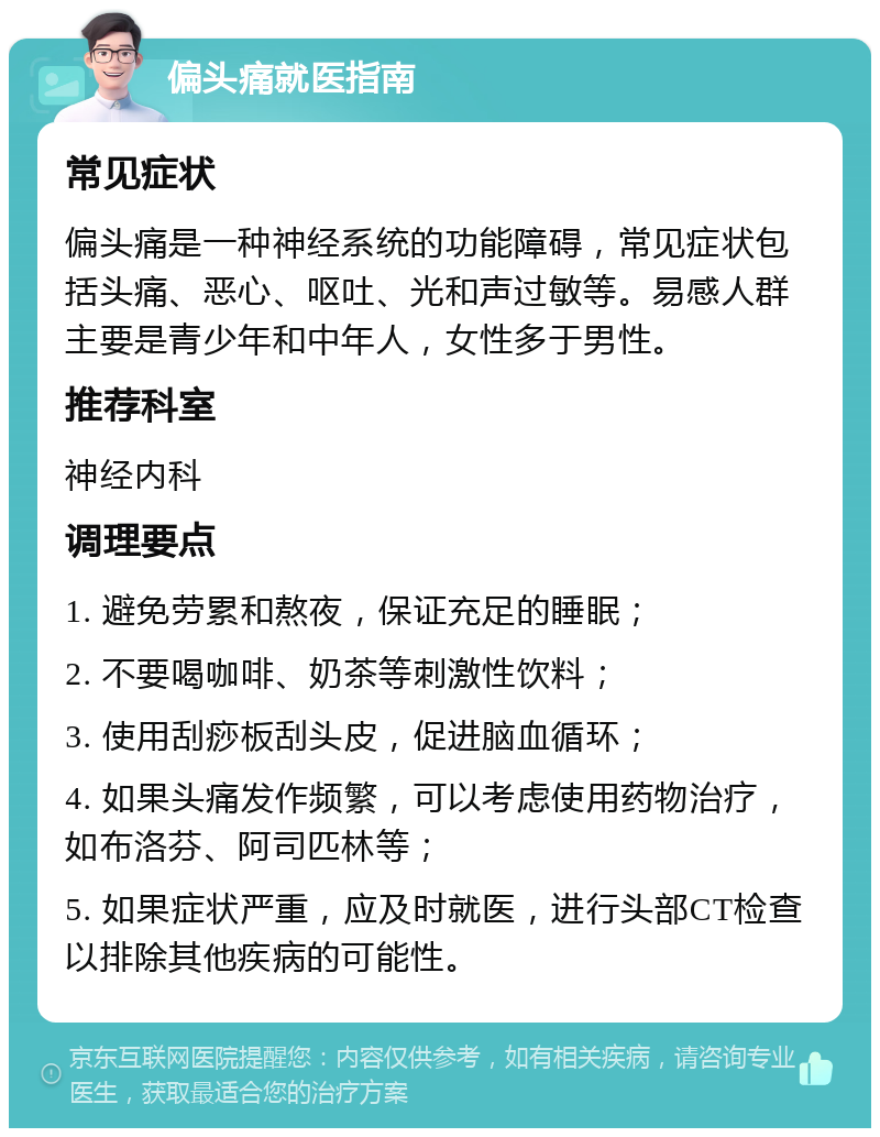 偏头痛就医指南 常见症状 偏头痛是一种神经系统的功能障碍，常见症状包括头痛、恶心、呕吐、光和声过敏等。易感人群主要是青少年和中年人，女性多于男性。 推荐科室 神经内科 调理要点 1. 避免劳累和熬夜，保证充足的睡眠； 2. 不要喝咖啡、奶茶等刺激性饮料； 3. 使用刮痧板刮头皮，促进脑血循环； 4. 如果头痛发作频繁，可以考虑使用药物治疗，如布洛芬、阿司匹林等； 5. 如果症状严重，应及时就医，进行头部CT检查以排除其他疾病的可能性。