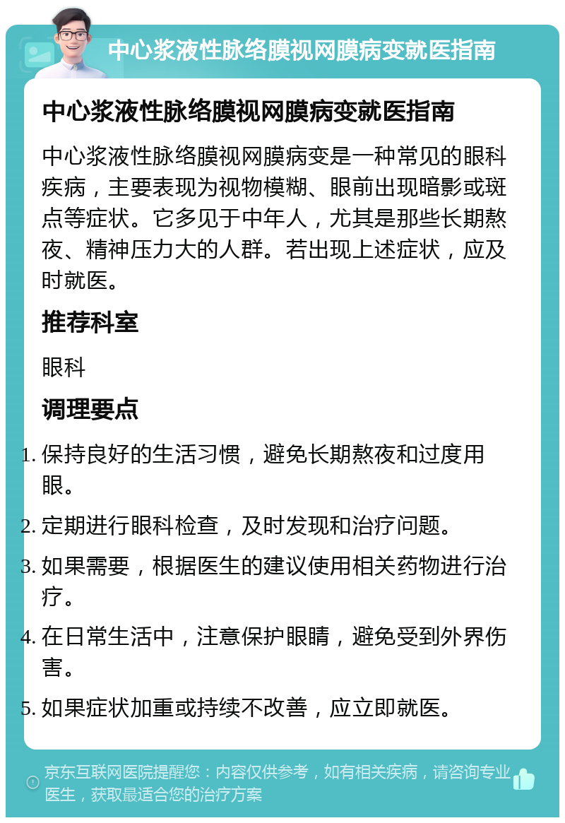 中心浆液性脉络膜视网膜病变就医指南 中心浆液性脉络膜视网膜病变就医指南 中心浆液性脉络膜视网膜病变是一种常见的眼科疾病，主要表现为视物模糊、眼前出现暗影或斑点等症状。它多见于中年人，尤其是那些长期熬夜、精神压力大的人群。若出现上述症状，应及时就医。 推荐科室 眼科 调理要点 保持良好的生活习惯，避免长期熬夜和过度用眼。 定期进行眼科检查，及时发现和治疗问题。 如果需要，根据医生的建议使用相关药物进行治疗。 在日常生活中，注意保护眼睛，避免受到外界伤害。 如果症状加重或持续不改善，应立即就医。