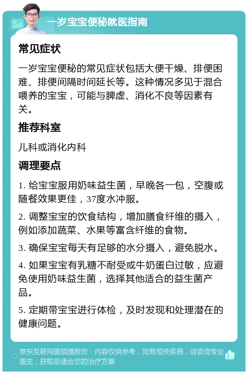 一岁宝宝便秘就医指南 常见症状 一岁宝宝便秘的常见症状包括大便干燥、排便困难、排便间隔时间延长等。这种情况多见于混合喂养的宝宝，可能与脾虚、消化不良等因素有关。 推荐科室 儿科或消化内科 调理要点 1. 给宝宝服用奶味益生菌，早晚各一包，空腹或随餐效果更佳，37度水冲服。 2. 调整宝宝的饮食结构，增加膳食纤维的摄入，例如添加蔬菜、水果等富含纤维的食物。 3. 确保宝宝每天有足够的水分摄入，避免脱水。 4. 如果宝宝有乳糖不耐受或牛奶蛋白过敏，应避免使用奶味益生菌，选择其他适合的益生菌产品。 5. 定期带宝宝进行体检，及时发现和处理潜在的健康问题。