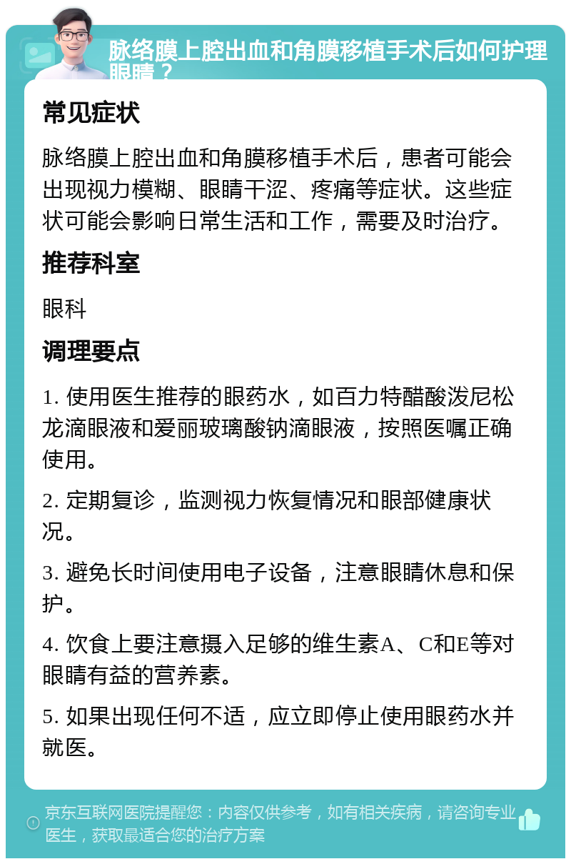 脉络膜上腔出血和角膜移植手术后如何护理眼睛？ 常见症状 脉络膜上腔出血和角膜移植手术后，患者可能会出现视力模糊、眼睛干涩、疼痛等症状。这些症状可能会影响日常生活和工作，需要及时治疗。 推荐科室 眼科 调理要点 1. 使用医生推荐的眼药水，如百力特醋酸泼尼松龙滴眼液和爱丽玻璃酸钠滴眼液，按照医嘱正确使用。 2. 定期复诊，监测视力恢复情况和眼部健康状况。 3. 避免长时间使用电子设备，注意眼睛休息和保护。 4. 饮食上要注意摄入足够的维生素A、C和E等对眼睛有益的营养素。 5. 如果出现任何不适，应立即停止使用眼药水并就医。