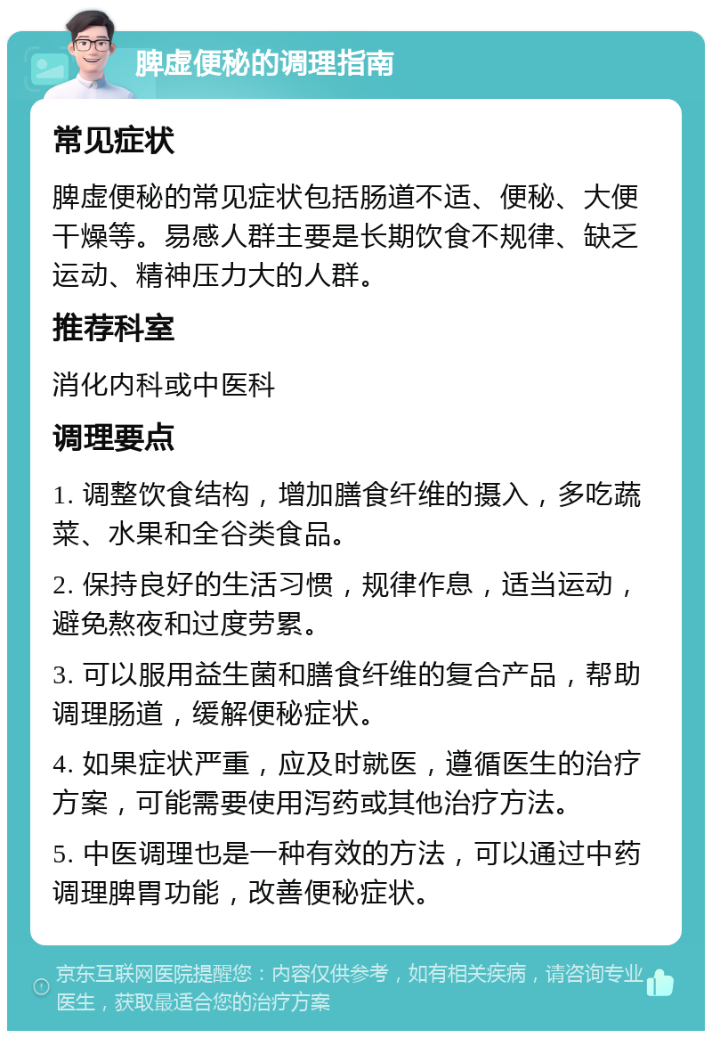 脾虚便秘的调理指南 常见症状 脾虚便秘的常见症状包括肠道不适、便秘、大便干燥等。易感人群主要是长期饮食不规律、缺乏运动、精神压力大的人群。 推荐科室 消化内科或中医科 调理要点 1. 调整饮食结构，增加膳食纤维的摄入，多吃蔬菜、水果和全谷类食品。 2. 保持良好的生活习惯，规律作息，适当运动，避免熬夜和过度劳累。 3. 可以服用益生菌和膳食纤维的复合产品，帮助调理肠道，缓解便秘症状。 4. 如果症状严重，应及时就医，遵循医生的治疗方案，可能需要使用泻药或其他治疗方法。 5. 中医调理也是一种有效的方法，可以通过中药调理脾胃功能，改善便秘症状。