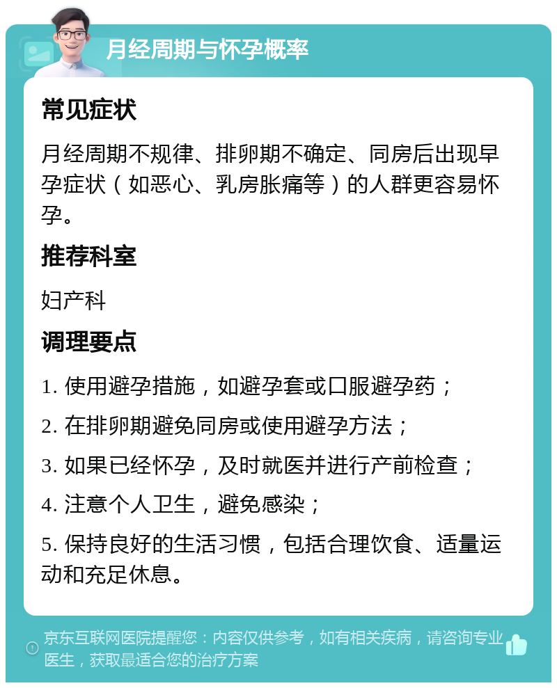 月经周期与怀孕概率 常见症状 月经周期不规律、排卵期不确定、同房后出现早孕症状（如恶心、乳房胀痛等）的人群更容易怀孕。 推荐科室 妇产科 调理要点 1. 使用避孕措施，如避孕套或口服避孕药； 2. 在排卵期避免同房或使用避孕方法； 3. 如果已经怀孕，及时就医并进行产前检查； 4. 注意个人卫生，避免感染； 5. 保持良好的生活习惯，包括合理饮食、适量运动和充足休息。