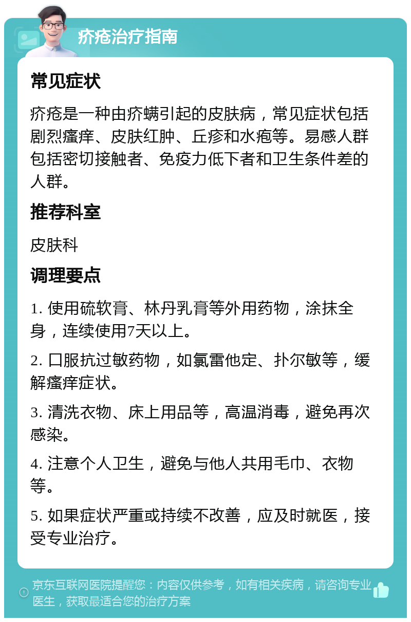 疥疮治疗指南 常见症状 疥疮是一种由疥螨引起的皮肤病，常见症状包括剧烈瘙痒、皮肤红肿、丘疹和水疱等。易感人群包括密切接触者、免疫力低下者和卫生条件差的人群。 推荐科室 皮肤科 调理要点 1. 使用硫软膏、林丹乳膏等外用药物，涂抹全身，连续使用7天以上。 2. 口服抗过敏药物，如氯雷他定、扑尔敏等，缓解瘙痒症状。 3. 清洗衣物、床上用品等，高温消毒，避免再次感染。 4. 注意个人卫生，避免与他人共用毛巾、衣物等。 5. 如果症状严重或持续不改善，应及时就医，接受专业治疗。