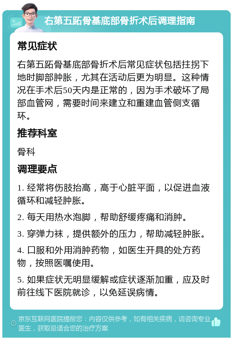 右第五跖骨基底部骨折术后调理指南 常见症状 右第五跖骨基底部骨折术后常见症状包括拄拐下地时脚部肿胀，尤其在活动后更为明显。这种情况在手术后50天内是正常的，因为手术破坏了局部血管网，需要时间来建立和重建血管侧支循环。 推荐科室 骨科 调理要点 1. 经常将伤肢抬高，高于心脏平面，以促进血液循环和减轻肿胀。 2. 每天用热水泡脚，帮助舒缓疼痛和消肿。 3. 穿弹力袜，提供额外的压力，帮助减轻肿胀。 4. 口服和外用消肿药物，如医生开具的处方药物，按照医嘱使用。 5. 如果症状无明显缓解或症状逐渐加重，应及时前往线下医院就诊，以免延误病情。