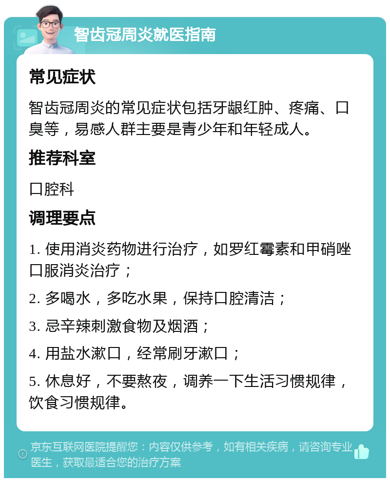 智齿冠周炎就医指南 常见症状 智齿冠周炎的常见症状包括牙龈红肿、疼痛、口臭等，易感人群主要是青少年和年轻成人。 推荐科室 口腔科 调理要点 1. 使用消炎药物进行治疗，如罗红霉素和甲硝唑口服消炎治疗； 2. 多喝水，多吃水果，保持口腔清洁； 3. 忌辛辣刺激食物及烟酒； 4. 用盐水漱口，经常刷牙漱口； 5. 休息好，不要熬夜，调养一下生活习惯规律，饮食习惯规律。