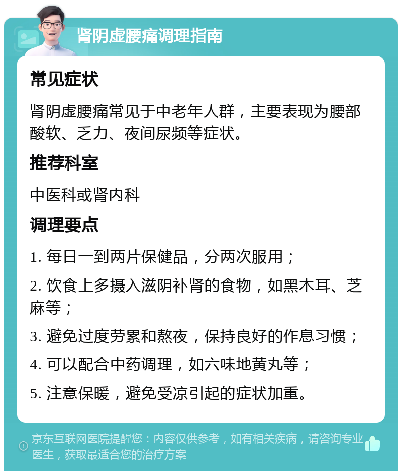 肾阴虚腰痛调理指南 常见症状 肾阴虚腰痛常见于中老年人群，主要表现为腰部酸软、乏力、夜间尿频等症状。 推荐科室 中医科或肾内科 调理要点 1. 每日一到两片保健品，分两次服用； 2. 饮食上多摄入滋阴补肾的食物，如黑木耳、芝麻等； 3. 避免过度劳累和熬夜，保持良好的作息习惯； 4. 可以配合中药调理，如六味地黄丸等； 5. 注意保暖，避免受凉引起的症状加重。