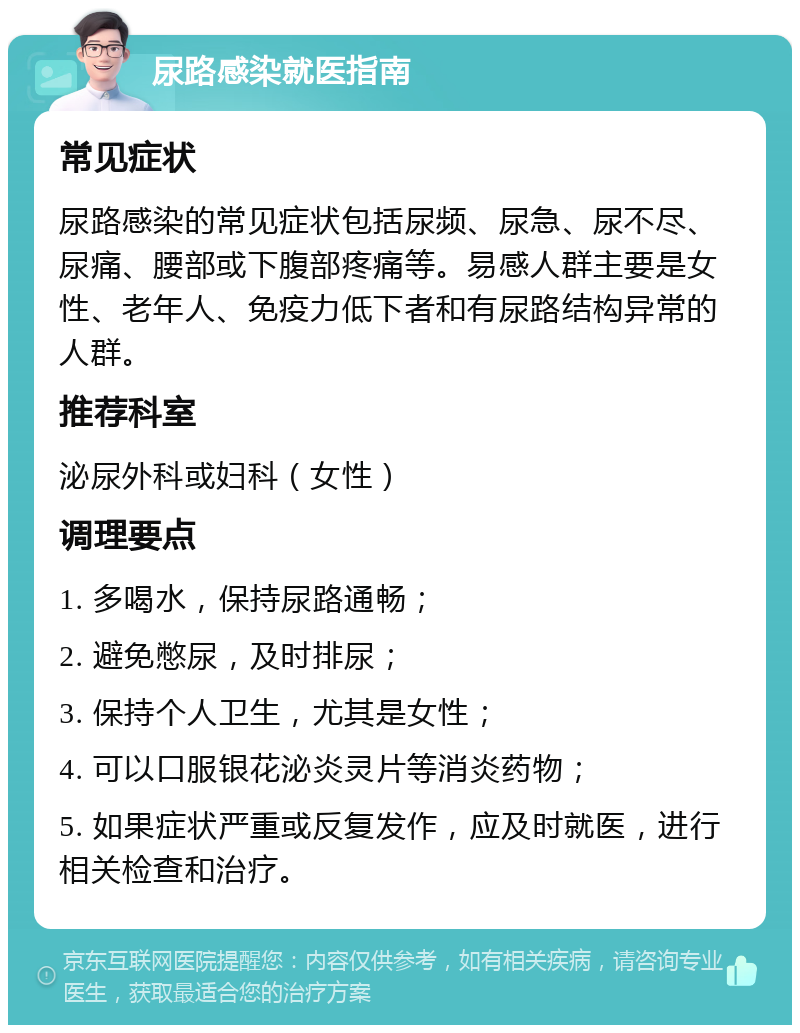 尿路感染就医指南 常见症状 尿路感染的常见症状包括尿频、尿急、尿不尽、尿痛、腰部或下腹部疼痛等。易感人群主要是女性、老年人、免疫力低下者和有尿路结构异常的人群。 推荐科室 泌尿外科或妇科（女性） 调理要点 1. 多喝水，保持尿路通畅； 2. 避免憋尿，及时排尿； 3. 保持个人卫生，尤其是女性； 4. 可以口服银花泌炎灵片等消炎药物； 5. 如果症状严重或反复发作，应及时就医，进行相关检查和治疗。