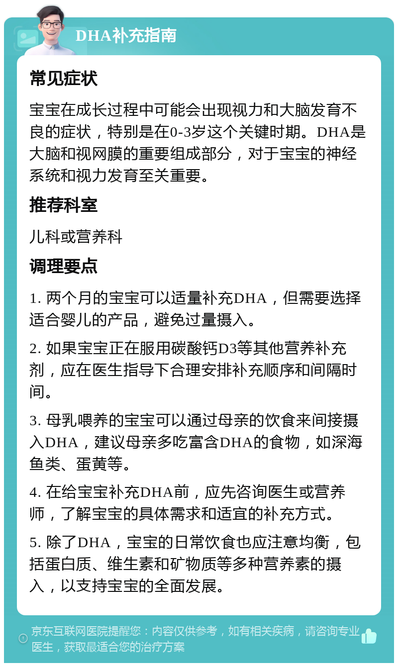 DHA补充指南 常见症状 宝宝在成长过程中可能会出现视力和大脑发育不良的症状，特别是在0-3岁这个关键时期。DHA是大脑和视网膜的重要组成部分，对于宝宝的神经系统和视力发育至关重要。 推荐科室 儿科或营养科 调理要点 1. 两个月的宝宝可以适量补充DHA，但需要选择适合婴儿的产品，避免过量摄入。 2. 如果宝宝正在服用碳酸钙D3等其他营养补充剂，应在医生指导下合理安排补充顺序和间隔时间。 3. 母乳喂养的宝宝可以通过母亲的饮食来间接摄入DHA，建议母亲多吃富含DHA的食物，如深海鱼类、蛋黄等。 4. 在给宝宝补充DHA前，应先咨询医生或营养师，了解宝宝的具体需求和适宜的补充方式。 5. 除了DHA，宝宝的日常饮食也应注意均衡，包括蛋白质、维生素和矿物质等多种营养素的摄入，以支持宝宝的全面发展。