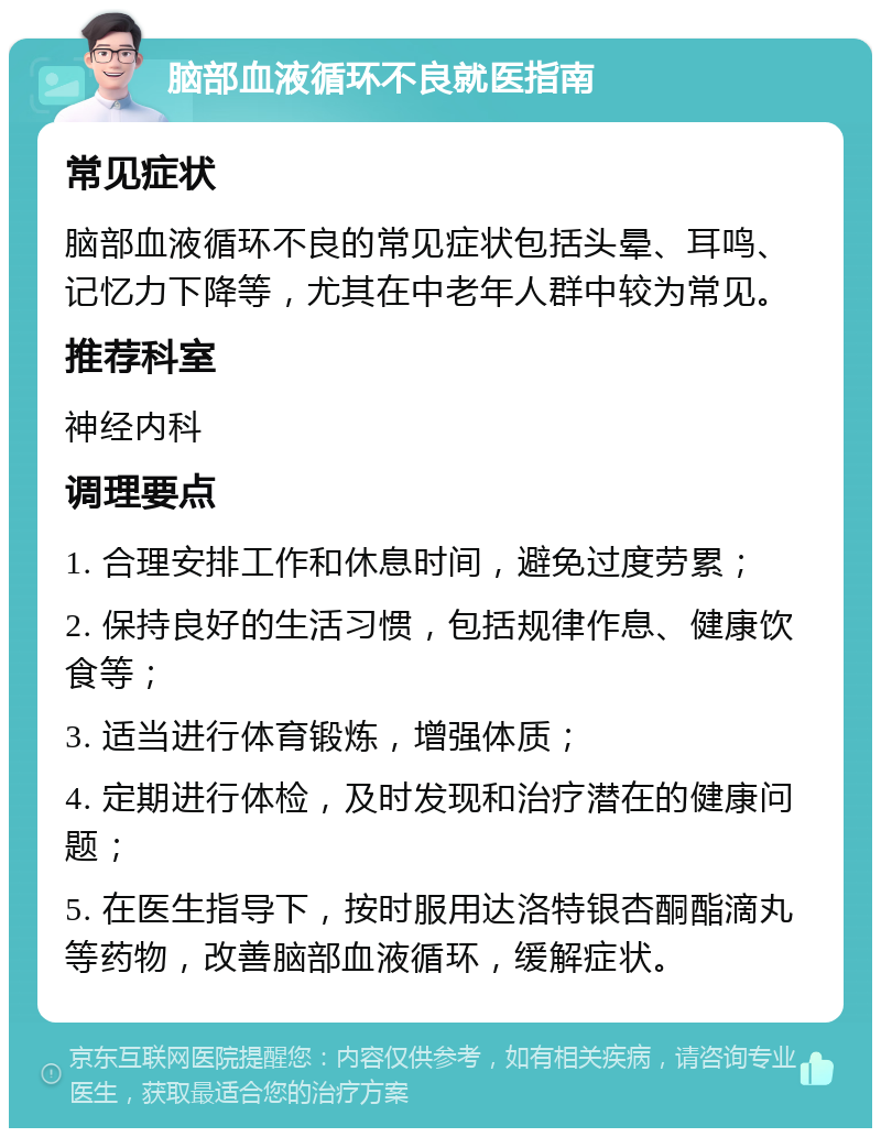 脑部血液循环不良就医指南 常见症状 脑部血液循环不良的常见症状包括头晕、耳鸣、记忆力下降等，尤其在中老年人群中较为常见。 推荐科室 神经内科 调理要点 1. 合理安排工作和休息时间，避免过度劳累； 2. 保持良好的生活习惯，包括规律作息、健康饮食等； 3. 适当进行体育锻炼，增强体质； 4. 定期进行体检，及时发现和治疗潜在的健康问题； 5. 在医生指导下，按时服用达洛特银杏酮酯滴丸等药物，改善脑部血液循环，缓解症状。