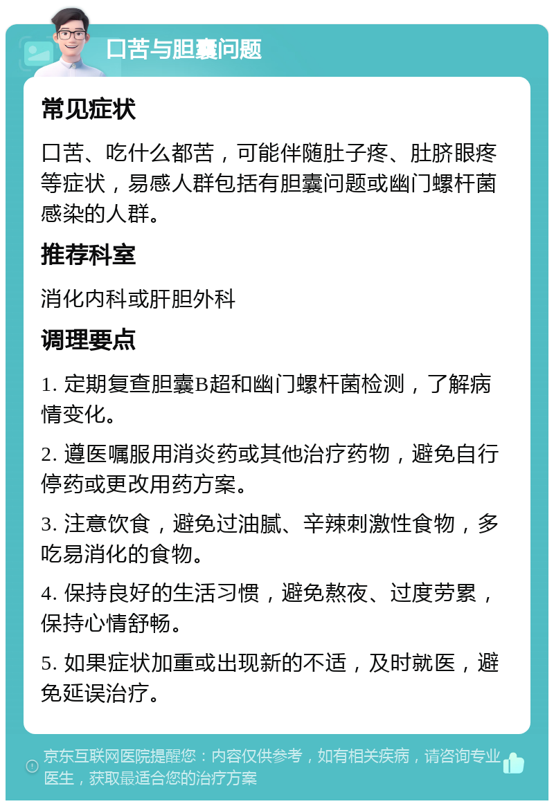 口苦与胆囊问题 常见症状 口苦、吃什么都苦，可能伴随肚子疼、肚脐眼疼等症状，易感人群包括有胆囊问题或幽门螺杆菌感染的人群。 推荐科室 消化内科或肝胆外科 调理要点 1. 定期复查胆囊B超和幽门螺杆菌检测，了解病情变化。 2. 遵医嘱服用消炎药或其他治疗药物，避免自行停药或更改用药方案。 3. 注意饮食，避免过油腻、辛辣刺激性食物，多吃易消化的食物。 4. 保持良好的生活习惯，避免熬夜、过度劳累，保持心情舒畅。 5. 如果症状加重或出现新的不适，及时就医，避免延误治疗。