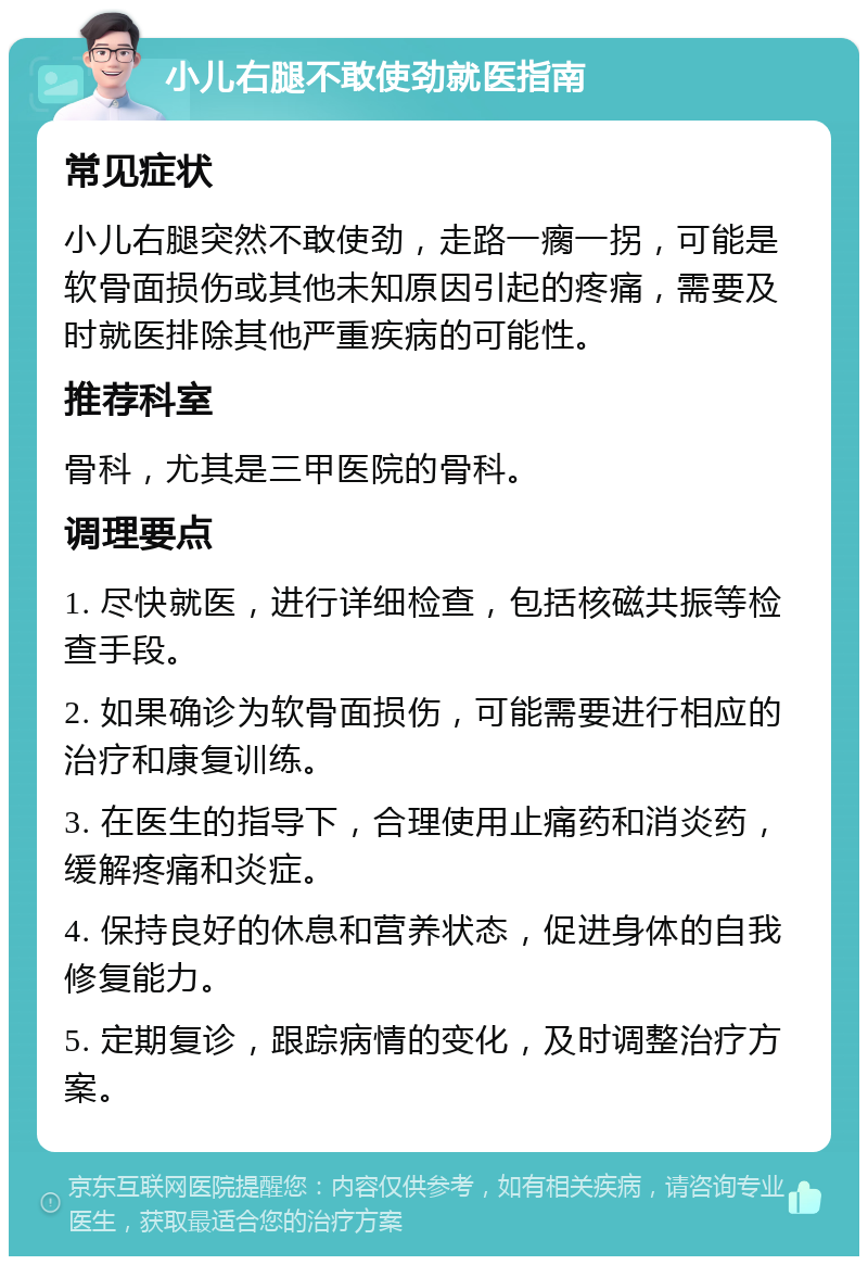 小儿右腿不敢使劲就医指南 常见症状 小儿右腿突然不敢使劲，走路一瘸一拐，可能是软骨面损伤或其他未知原因引起的疼痛，需要及时就医排除其他严重疾病的可能性。 推荐科室 骨科，尤其是三甲医院的骨科。 调理要点 1. 尽快就医，进行详细检查，包括核磁共振等检查手段。 2. 如果确诊为软骨面损伤，可能需要进行相应的治疗和康复训练。 3. 在医生的指导下，合理使用止痛药和消炎药，缓解疼痛和炎症。 4. 保持良好的休息和营养状态，促进身体的自我修复能力。 5. 定期复诊，跟踪病情的变化，及时调整治疗方案。