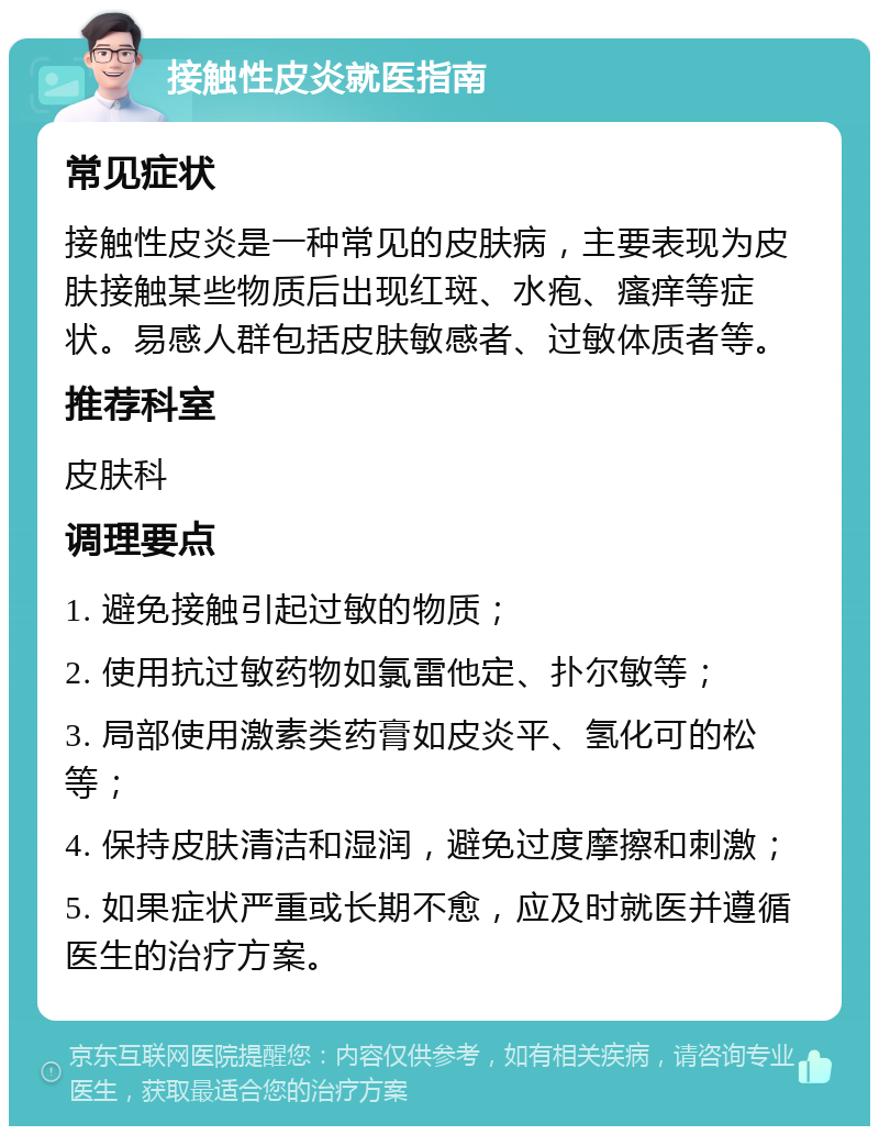 接触性皮炎就医指南 常见症状 接触性皮炎是一种常见的皮肤病，主要表现为皮肤接触某些物质后出现红斑、水疱、瘙痒等症状。易感人群包括皮肤敏感者、过敏体质者等。 推荐科室 皮肤科 调理要点 1. 避免接触引起过敏的物质； 2. 使用抗过敏药物如氯雷他定、扑尔敏等； 3. 局部使用激素类药膏如皮炎平、氢化可的松等； 4. 保持皮肤清洁和湿润，避免过度摩擦和刺激； 5. 如果症状严重或长期不愈，应及时就医并遵循医生的治疗方案。