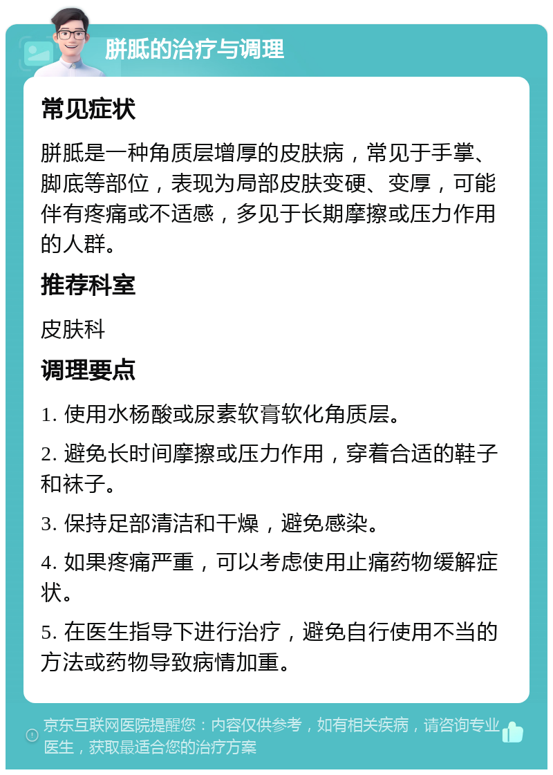 胼胝的治疗与调理 常见症状 胼胝是一种角质层增厚的皮肤病，常见于手掌、脚底等部位，表现为局部皮肤变硬、变厚，可能伴有疼痛或不适感，多见于长期摩擦或压力作用的人群。 推荐科室 皮肤科 调理要点 1. 使用水杨酸或尿素软膏软化角质层。 2. 避免长时间摩擦或压力作用，穿着合适的鞋子和袜子。 3. 保持足部清洁和干燥，避免感染。 4. 如果疼痛严重，可以考虑使用止痛药物缓解症状。 5. 在医生指导下进行治疗，避免自行使用不当的方法或药物导致病情加重。