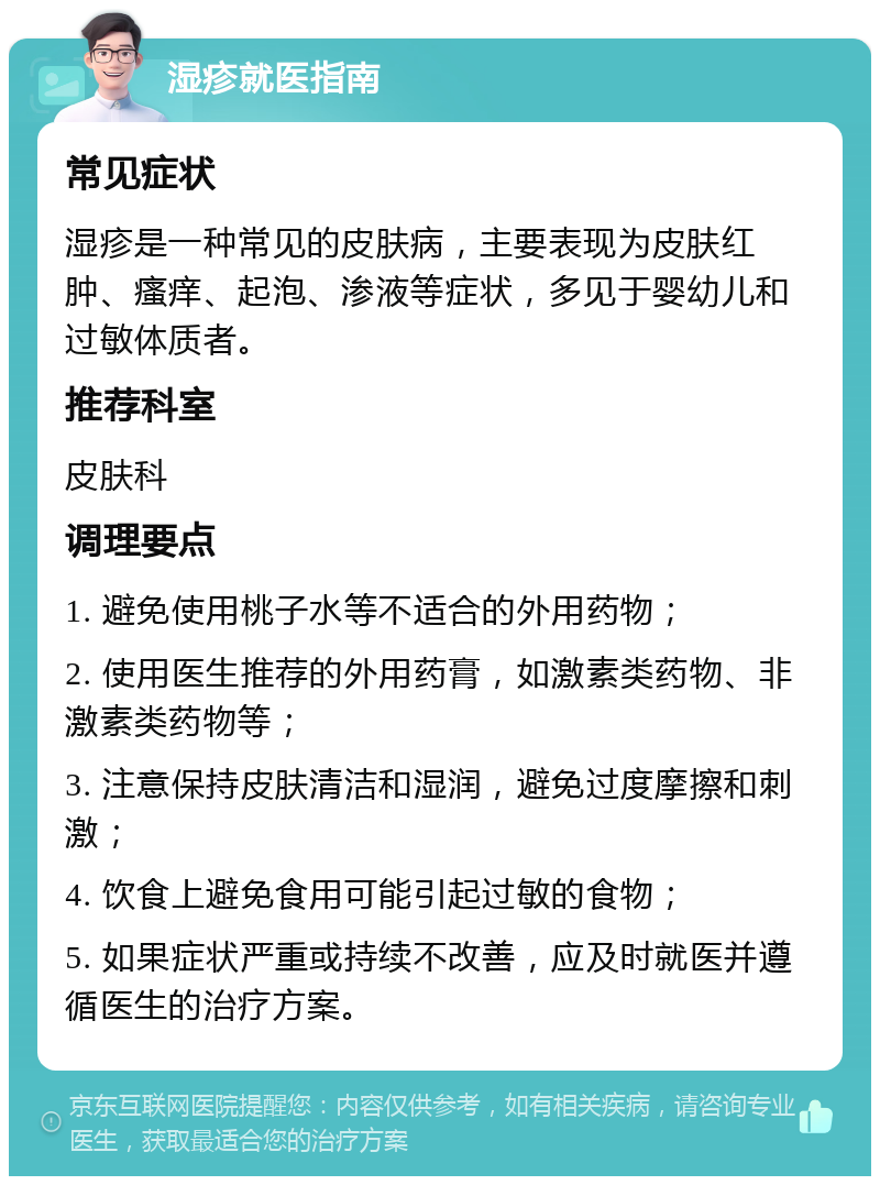 湿疹就医指南 常见症状 湿疹是一种常见的皮肤病，主要表现为皮肤红肿、瘙痒、起泡、渗液等症状，多见于婴幼儿和过敏体质者。 推荐科室 皮肤科 调理要点 1. 避免使用桃子水等不适合的外用药物； 2. 使用医生推荐的外用药膏，如激素类药物、非激素类药物等； 3. 注意保持皮肤清洁和湿润，避免过度摩擦和刺激； 4. 饮食上避免食用可能引起过敏的食物； 5. 如果症状严重或持续不改善，应及时就医并遵循医生的治疗方案。