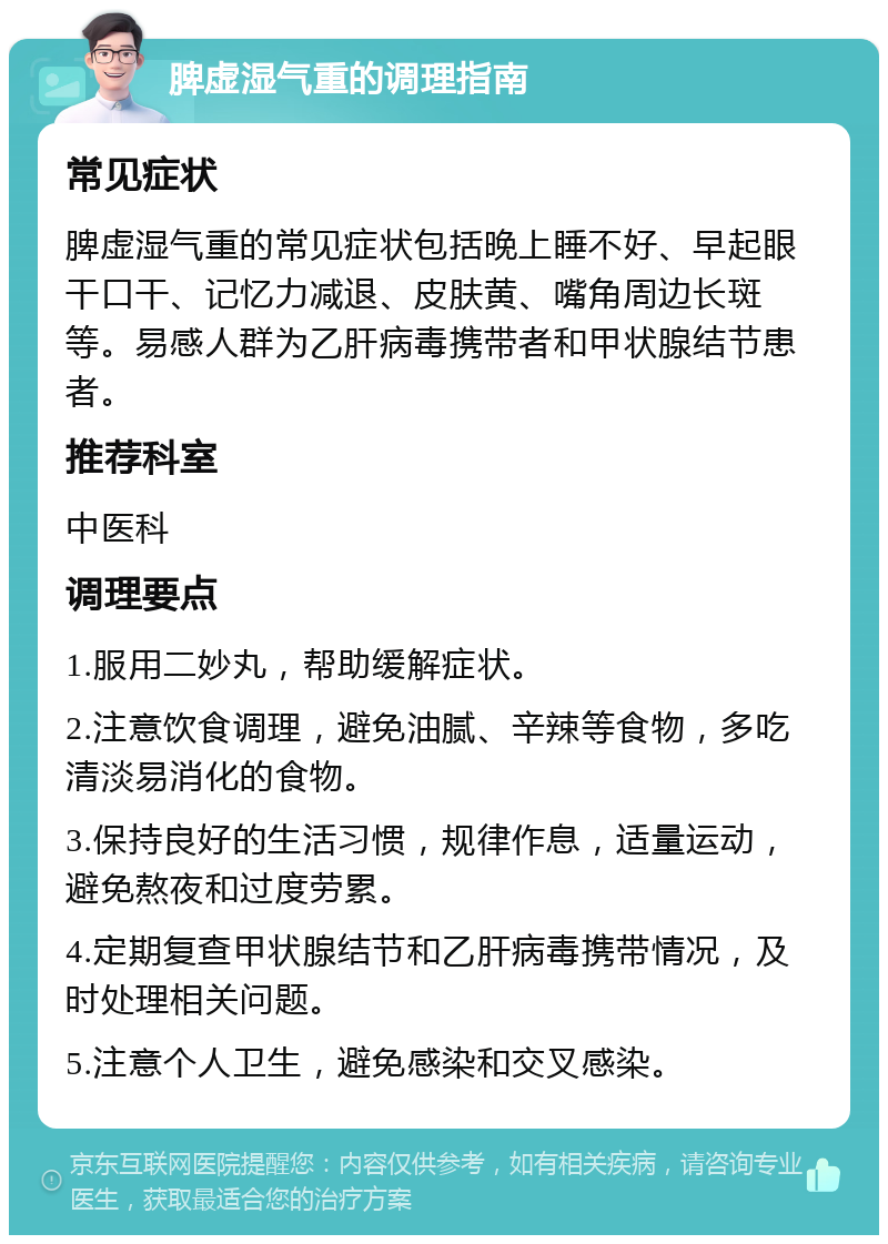 脾虚湿气重的调理指南 常见症状 脾虚湿气重的常见症状包括晚上睡不好、早起眼干口干、记忆力减退、皮肤黄、嘴角周边长斑等。易感人群为乙肝病毒携带者和甲状腺结节患者。 推荐科室 中医科 调理要点 1.服用二妙丸，帮助缓解症状。 2.注意饮食调理，避免油腻、辛辣等食物，多吃清淡易消化的食物。 3.保持良好的生活习惯，规律作息，适量运动，避免熬夜和过度劳累。 4.定期复查甲状腺结节和乙肝病毒携带情况，及时处理相关问题。 5.注意个人卫生，避免感染和交叉感染。