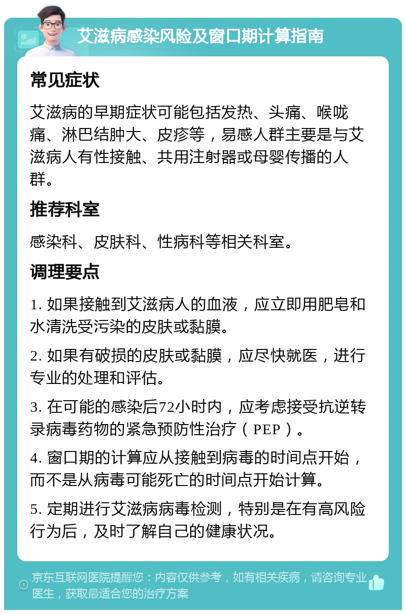 艾滋病感染风险及窗口期计算指南 常见症状 艾滋病的早期症状可能包括发热、头痛、喉咙痛、淋巴结肿大、皮疹等，易感人群主要是与艾滋病人有性接触、共用注射器或母婴传播的人群。 推荐科室 感染科、皮肤科、性病科等相关科室。 调理要点 1. 如果接触到艾滋病人的血液，应立即用肥皂和水清洗受污染的皮肤或黏膜。 2. 如果有破损的皮肤或黏膜，应尽快就医，进行专业的处理和评估。 3. 在可能的感染后72小时内，应考虑接受抗逆转录病毒药物的紧急预防性治疗（PEP）。 4. 窗口期的计算应从接触到病毒的时间点开始，而不是从病毒可能死亡的时间点开始计算。 5. 定期进行艾滋病病毒检测，特别是在有高风险行为后，及时了解自己的健康状况。