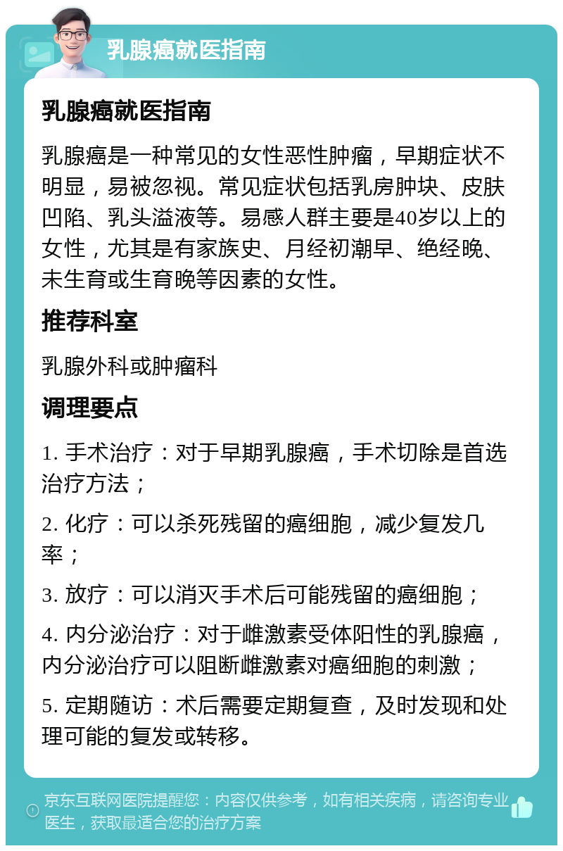 乳腺癌就医指南 乳腺癌就医指南 乳腺癌是一种常见的女性恶性肿瘤，早期症状不明显，易被忽视。常见症状包括乳房肿块、皮肤凹陷、乳头溢液等。易感人群主要是40岁以上的女性，尤其是有家族史、月经初潮早、绝经晚、未生育或生育晚等因素的女性。 推荐科室 乳腺外科或肿瘤科 调理要点 1. 手术治疗：对于早期乳腺癌，手术切除是首选治疗方法； 2. 化疗：可以杀死残留的癌细胞，减少复发几率； 3. 放疗：可以消灭手术后可能残留的癌细胞； 4. 内分泌治疗：对于雌激素受体阳性的乳腺癌，内分泌治疗可以阻断雌激素对癌细胞的刺激； 5. 定期随访：术后需要定期复查，及时发现和处理可能的复发或转移。