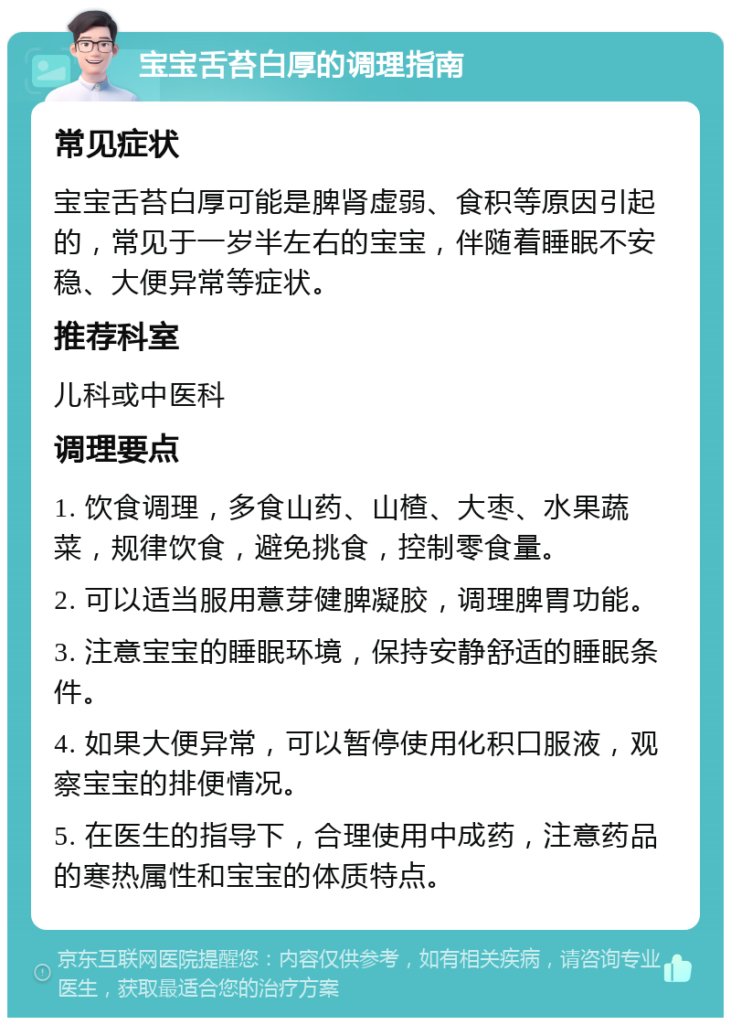 宝宝舌苔白厚的调理指南 常见症状 宝宝舌苔白厚可能是脾肾虚弱、食积等原因引起的，常见于一岁半左右的宝宝，伴随着睡眠不安稳、大便异常等症状。 推荐科室 儿科或中医科 调理要点 1. 饮食调理，多食山药、山楂、大枣、水果蔬菜，规律饮食，避免挑食，控制零食量。 2. 可以适当服用薏芽健脾凝胶，调理脾胃功能。 3. 注意宝宝的睡眠环境，保持安静舒适的睡眠条件。 4. 如果大便异常，可以暂停使用化积口服液，观察宝宝的排便情况。 5. 在医生的指导下，合理使用中成药，注意药品的寒热属性和宝宝的体质特点。