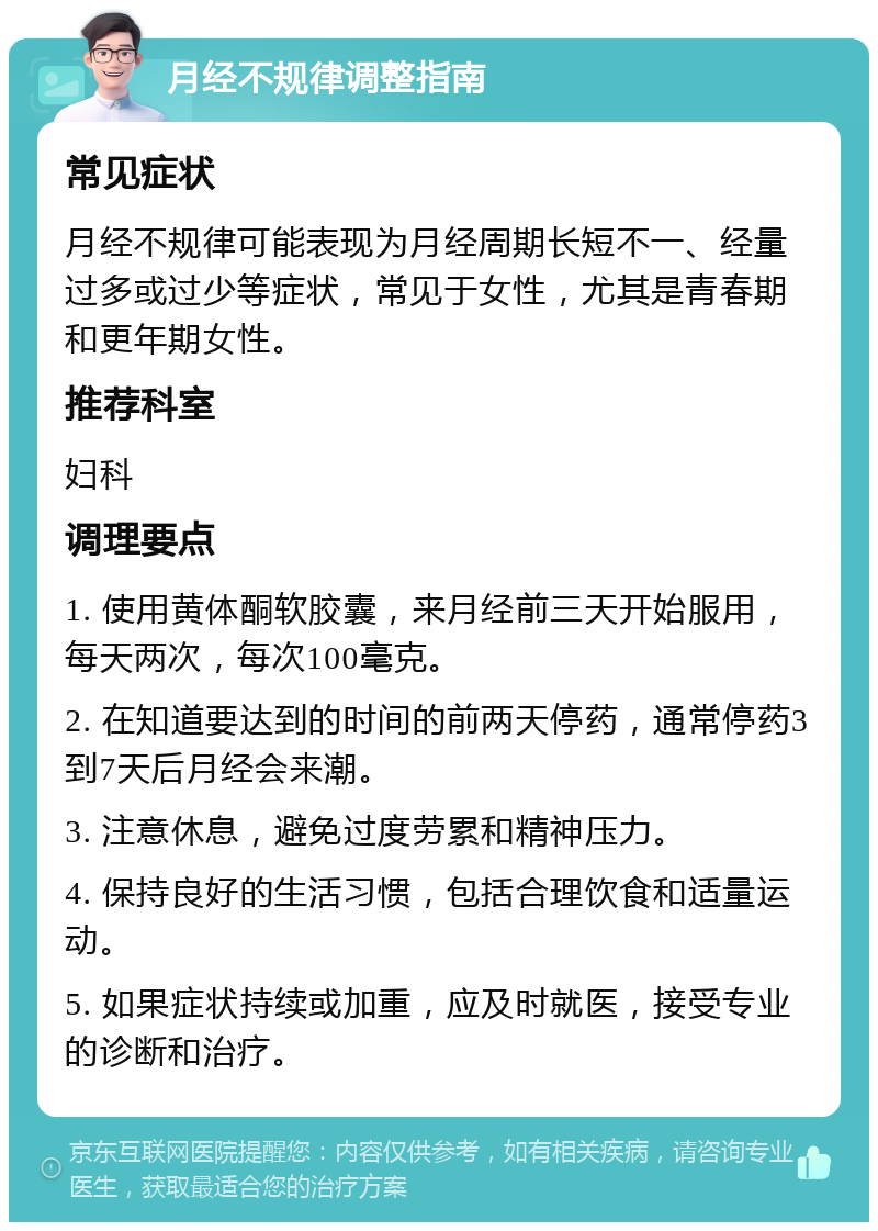 月经不规律调整指南 常见症状 月经不规律可能表现为月经周期长短不一、经量过多或过少等症状，常见于女性，尤其是青春期和更年期女性。 推荐科室 妇科 调理要点 1. 使用黄体酮软胶囊，来月经前三天开始服用，每天两次，每次100毫克。 2. 在知道要达到的时间的前两天停药，通常停药3到7天后月经会来潮。 3. 注意休息，避免过度劳累和精神压力。 4. 保持良好的生活习惯，包括合理饮食和适量运动。 5. 如果症状持续或加重，应及时就医，接受专业的诊断和治疗。