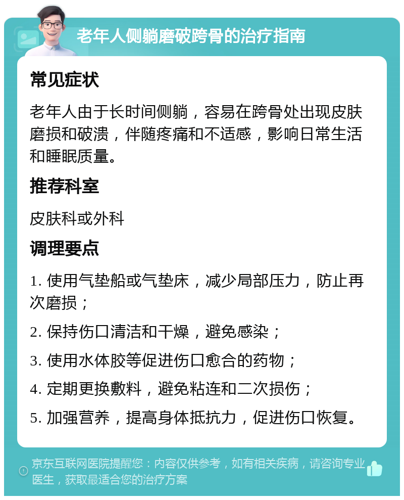 老年人侧躺磨破跨骨的治疗指南 常见症状 老年人由于长时间侧躺，容易在跨骨处出现皮肤磨损和破溃，伴随疼痛和不适感，影响日常生活和睡眠质量。 推荐科室 皮肤科或外科 调理要点 1. 使用气垫船或气垫床，减少局部压力，防止再次磨损； 2. 保持伤口清洁和干燥，避免感染； 3. 使用水体胶等促进伤口愈合的药物； 4. 定期更换敷料，避免粘连和二次损伤； 5. 加强营养，提高身体抵抗力，促进伤口恢复。